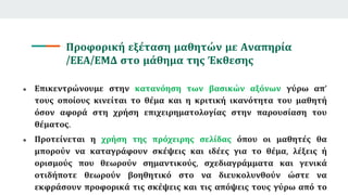 Προφορική εξέταση μαθητών με Αναπηρία
/ΕΕΑ/ΕΜΔ στο μάθημα της Έκθεσης
● Επικεντρώνουμε στην κατανόηση των βασικών αξόνων γύρω απ’
τους οποίους κινείται το θέμα και η κριτική ικανότητα του μαθητή
όσον αφορά στη χρήση επιχειρηματολογίας στην παρουσίαση του
θέματος.
● Προτείνεται η χρήση της πρόχειρης σελίδας όπου οι μαθητές θα
μπορούν να καταγράφουν σκέψεις και ιδέες για το θέμα, λέξεις ή
ορισμούς που θεωρούν σημαντικούς, σχεδιαγράμματα και γενικά
οτιδήποτε θεωρούν βοηθητικό στο να διευκολυνθούν ώστε να
εκφράσουν προφορικά τις σκέψεις και τις απόψεις τους γύρω από το
 