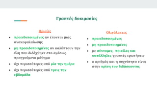 Γραπτές δοκιμασίες
Ωριαίες
● προειδοποιημένες αν έπονται μιας
ανακεφαλαίωσης
● μη προειδοποιημένες αν καλύπτουν την
ύλη που διδάχθηκε στο αμέσως
προηγούμενο μάθημα
● όχι περισσότερες από μία την ημέρα
● όχι περισσότερες από τρεις την
εβδομάδα
Ολιγόλεπτες
● προειδοποιημένες
● μη προειδοποιημένες
● με σύντομες, ποικίλες και
κατάλληλες γραπτές ερωτήσεις
● ο αριθμός και η συχνότητα είναι
στην κρίση του διδάσκοντος
 
