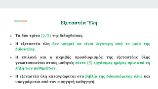 Εξεταστέα Ύλη
● Τα δύο τρίτα (2/3) της διδαχθείσας.
● Η εξεταστέα ύλη δεν μπορεί να είναι λιγότερη από το μισό της
διδακτέας.
● Η επιλογή και ο ακριβής προσδιορισμός της εξεταστέας ύλης
γνωστοποιείται στους μαθητές πέντε (5) εργάσιμες ημέρες πριν από τη
λήξη των μαθημάτων.
● Η εξεταστέα ύλη καταγράφεται στο βιβλίο της διδασκόμενης ύλης και
υπογράφεται από τον εισηγητή καθηγητή.
 