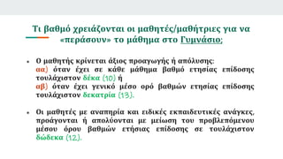 Τι βαθμό χρειάζονται οι μαθητές/μαθήτριες για να
«περάσουν» το μάθημα στο Γυμνάσιο;
● Ο μαθητής κρίνεται άξιος προαγωγής ή απόλυσης:
αα) όταν έχει σε κάθε μάθημα βαθμό ετησίας επίδοσης
τουλάχιστον δέκα (10) ή
αβ) όταν έχει γενικό μέσο ορό βαθμών ετησίας επίδοσης
τουλάχιστον δεκατρία (13).
● Οι μαθητές με αναπηρία και ειδικές εκπαιδευτικές ανάγκες,
προάγονται ή απολύονται με μείωση του προβλεπόμενου
μέσου όρου βαθμών ετήσιας επίδοσης σε τουλάχιστον
δώδεκα (12).
 