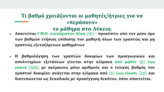 Τι βαθμό χρειάζονται οι μαθητές/ήτριες για να
«περάσουν»
το μάθημα στο Λύκειο;
● Απαιτείται Γ.Μ.Ο. τουλάχιστον δέκα (10) - προκύπτει από τον μέσο όρο
των βαθμών ετήσιας επίδοσης του μαθητή όλων των γραπτώς και μη
γραπτώς εξεταζόμενων μαθημάτων
● Η βαθμολόγηση των γραπτών δοκιμίων των προαγωγικών και
απολυτηρίων εξετάσεων γίνεται στην κλίμακα από μηδέν (0) έως
εκατό (100), με ακέραιους μόνο αριθμούς και ο τελικός βαθμός του
γραπτού δοκιμίου ανάγεται στην κλίμακα από (0) έως είκοσι (20) και
διατυπώνεται ως δεκαδικός με προσέγγιση δεκάτου, όπου απαιτείται.
 