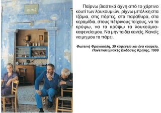 Παίρνω βιαστικά άχνη από το χάρτινο
κουτί των λουκουμιών, ρίχνω μπόλικη στα
τζάμια, στις πόρτες, στα παράθυρα, στα
κεραμίδια, στους πέτρινους τοίχους, να τα
κρύψω, να τα κρύψω τα λουκούμια-
καφενεία μου. Να μην τα δει κανείς. Κανείς
να μη μου τα πάρει.
Φωτεινή Φραγκούλη, 39 καφενεία και ένα κουρείο,
Πανεπιστημιακές Eκδόσεις Κρήτης, 1999
 