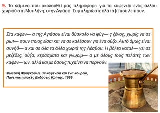 9. Το κείμενο που ακολουθεί μας πληροφορεί για τα καφενεία ενός άλλου
χωριού στη Μυτιλήνη, στηνΑγιάσο. Συμπληρώστε όλα τα [ι] που λείπουν.
Στα καφεν— α της Αγιάσου είναι δύσκολο να φύγ— ς ξένος, χωρίς να σε
ρωτ— σουν ποιος είσαι και να σε καλέσουν για ένα ούζο. Αυτό όμως είναι
συνήθ— α και σε όλα τα άλλα χωριά της Λέσβου. Η βόλτα καταλ— γει σε
μεζέδες, ούζα, κεράσματα και γνωριμ— α με όλους τους πελάτες των
καφεν— ων, αλλά και με όσους τυχαίνει να περνούν.
Φωτεινή Φραγκούλη, 39 καφενεία και ένα κουρείο,
Πανεπιστημιακές Eκδόσεις Κρήτης, 1999
 