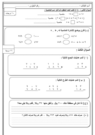 (
‫ب‬
)
‫التالية‬ ‫الطرح‬ ‫عمليات‬ ‫اتمم‬
:
‫ــــ‬
‫ــ‬
‫ـــ‬
‫ا‬
‫ل‬
‫س‬
‫ؤ‬
‫ا‬
‫ل‬
‫ا‬
‫ل‬
‫ث‬
‫ا‬
‫ن‬
‫ي‬
:
(
‫ا‬
)
‫أكتب‬
‫أذكر‬ ‫ثم‬ ‫المفقود‬ ‫العدد‬
‫الخاصية‬ ‫اسم‬
:
+
=
‫خاصية‬
..................................
(
+
+ )
=
( +
+
)
‫خاصية‬
...................................
+
=
......
+
‫خاصية‬
...................................
‫ا‬
‫ل‬
‫س‬
‫ؤ‬
‫ا‬
‫ل‬
‫ا‬
‫ل‬
‫ث‬
‫ا‬
‫ل‬
‫ث‬
:
(
‫ا‬
)
: ‫التالية‬ ‫الجمع‬ ‫عمليات‬ ‫أتمم‬
+
+
+
(
‫ج‬
‫في‬ ‫كان‬ ‫اذا‬ )
‫محفظة‬
‫خا‬
‫لد‬
‫لاير‬
,
‫وأ‬
‫منها‬ ‫نفق‬
‫ف‬ , ‫رياال‬
‫معه‬ ‫بقي‬ ‫رياال‬ ‫كم‬
‫؟‬
........................................................................................................................
..
......................
..............................................
.........
.........
........
........................................................................
.......................................
..............................................................................
...........................
.......................
.........
........
........................................................................................................
(
‫د‬
)
‫خ‬ ‫صرف‬
‫الد‬
‫ريا‬
‫اخوه‬ ‫وصرف‬ ‫ال‬
‫ري‬
‫اال‬
،
‫ريا‬ ‫كم‬ ‫اقدر‬
‫ا‬ ‫صرف‬ ‫ال‬
‫الثنان‬
‫؟‬
...........................................................
........
.............................................................................................................................
..............................
........
.........................................................
..........
..................
........
.............................................................................................................................
............
.............................................................................................
..................
........
...............................................................................................................
.......................................................................................................................
..................
........
...
..................................................................................
.
: ‫الطالب‬ ‫أسم‬
.............................................
..........................
.........
..
‫ا‬ ‫رقم‬
: ‫لجلوس‬
.................
.........
(
‫ب‬
)
> ‫المناسبة‬ ‫اإلشارة‬ ‫بوضع‬ ‫قارن‬
,
<
= ,
+
+
‫درج‬
‫ة‬
‫درجات‬
 