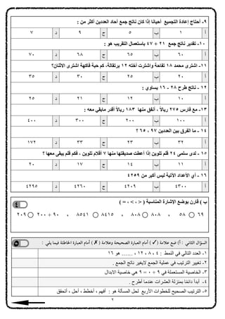 : ‫ﻣﻦ‬ ‫أﻛﺜﺮ‬ ‫اﻟﻌﺪدﯾﻦ‬ ‫آﺣﺎد‬ ‫ﺟﻤﻊ‬ ‫ﻧﺎﺗﺞ‬ ‫ﻛﺎن‬ ‫إذا‬ ‫أﺣﯿﺎﻧﺎ‬ ‫اﻟﺘﺠﻤﯿﻊ‬ ‫إﻋﺎدة‬ ‫أﺣﺘﺎج‬ -٩
‫أ‬
١
‫ب‬
٥
‫ج‬
٩
‫د‬
٧
: ‫ھﻮ‬ ‫اﻟﺘﻘﺮﯾﺐ‬ ‫ﺑﺎﺳﺘﻌﻤﺎل‬ ٤٧ + ٢١ ‫ﺟﻤﻊ‬ ‫ﻧﺎﺗﺞ‬ ‫ﺗﻘﺪﯾﺮ‬ -١٠
‫أ‬
٦٠
‫ب‬
٦٥
‫ج‬
٦٨
‫د‬
٧٠
‫اﻻﺛﻨﺎن؟‬ ‫اﺷﺘﺮى‬ ‫ﻓﺎﻛﮭﺔ‬ ‫ﺣﺒﺔ‬ ‫ﻛﻢ‬ ،‫ﺑﺮﺗﻘﺎﻟﺔ‬ ١٢ ‫أﺧﺘﮫ‬ ‫واﺷﺘﺮت‬ ‫ﺗﻔﺎﺣﺔ‬ ١٨ ‫ﻣﺤﻤﺪ‬ ‫اﺷﺘﺮى‬ -١١
‫أ‬
٢٠
‫ب‬
٢٥
‫ج‬
٣٠
‫د‬
٣٥
: ‫ﯾﺴﺎوي‬ ١٦ - ٢٨ ‫طﺮح‬ ‫ﻧﺎﺗﺞ‬ - ١٢
‫أ‬
١٠
‫ب‬
١٢
‫ج‬
٢١
‫د‬
٢٥
: ‫ﻣﻌﮫ‬ ‫ﻣﺎﺑﻘﻲ‬ ‫أﻗﺪر‬ ً‫ﻻ‬‫رﯾﺎ‬ ١٨٣ ‫ﻣﻨﮭﺎ‬ ‫أﻧﻔﻖ‬ ، ً‫ﻻ‬‫رﯾﺎ‬ ٢٧٥ ‫ﻓﺎرس‬ ‫ﻣﻊ‬ -١٣
‫أ‬
١٠٠
‫ب‬
٢٠٠
‫ج‬
٣٠٠
‫د‬
٤٠٠
‫؟‬ ٦٥ ، ٩٧ ‫اﻟﻌﺪدﯾﻦ‬ ‫ﺑﯿﻦ‬ ‫اﻟﻔﺮق‬ ‫ﻣﺎ‬ - ١٤
‫أ‬
٣٢
‫ب‬
٢٣
‫ج‬
٣٣
‫د‬
١٧٢
‫؟‬ ‫ﻣﻌﮭﺎ‬ ‫ﯾﺒﻘﻰ‬ ‫ﻗﻠﻢ‬ ‫ﻓﻜﻢ‬ ، ‫ﺗﻠﻮﯾﻦ‬ ‫أﻗﻼم‬ ٧ ‫ﻣﻨﮭﺎ‬ ‫ﺻﺪﯾﻘﺘﮭﺎ‬ ‫أﻋﻄﺖ‬ ‫إذا‬ ‫ﺗﻠﻮﯾﻦ‬ ‫ﻗﻠﻢ‬ ٢٤ ‫ﺳﻠﻤﻰ‬ ‫ﻟﺪى‬ - ١٥
‫أ‬
١١
‫ب‬
١٤
‫ج‬
١٧
‫د‬
٢٠
٤٢٥٩ ‫ﻣﻦ‬ ‫أﻛﺒﺮ‬ ‫ﻟﯿﺲ‬ ‫اﻵﺗﯿﺔ‬ ‫اﻷﻋﺪاد‬ ‫أي‬ - ١٦
‫أ‬
٤٣٠٠
‫ب‬
٤٢٠٩
‫ج‬
٤٢٦٠
‫د‬
٤٢٩٥
( = ، < ، > ) ‫اﻟﻤﻨﺎﺳﺒﺔ‬ ‫اﻹﺷﺎرة‬ ‫ﺑﻮﺿﻊ‬ ‫ﻗﺎرن‬ ( ‫ب‬
٢٠٩ ٢٠٠ + ٩٠ ، ٨٥٤١ ٨٤١٥ ، ٨٠٨ ٨٠٨ ، ٥٨ ٦٩
: ‫يلي‬ ‫فيما‬ ‫ا;اطئة‬ ‫العبارة‬ ‫أمام‬ ( ✗ ) ‫مة‬B‫وع‬ ‫الصحيحة‬ ‫العبارة‬ ‫أمام‬ ( ✓) ‫مة‬B‫ع‬ ‫ضع‬ (‫أ‬ : ‫الثاني‬ ‫السؤال‬
١٦ ‫ھﻮ‬ …… ، ١٢ ، ٨ ، ٤ : ‫اﻟﻨﻤﻂ‬ ‫ﻓﻲ‬ ‫اﻟﺘﺎﻟﻲ‬ ‫اﻟﻌﺪد‬ -١
. ‫اﻟﺠﻤﻊ‬ ‫ﻧﺎﺗﺞ‬ ‫ﻻﯾﻐﯿﺮ‬ ‫اﻟﺠﻤﻊ‬ ‫ﻋﻤﻠﯿﺔ‬ ‫ﻓﻲ‬ ‫اﻟﺘﺮﺗﯿﺐ‬ ‫ﺗﻐﯿﯿﺮ‬ -٢
‫اﻻﺑﺪال‬ ‫ﺧﺎﺻﯿﺔ‬ ‫ھﻲ‬ ٩ = ٠ + ٩ ‫ﻓﻲ‬ ‫اﻟﻤﺴﺘﻌﻤﻠﺔ‬ ‫اﻟﺨﺎﺻﯿﺔ‬ -٣
. ‫أطﺮح‬ ‫ﻋﻨﺪﻣﺎ‬ ‫اﻟﻌﺸﺮات‬ ‫ﺑﻤﻨﺰﻟﺔ‬ ‫ﺎ‬ً‫ﻤ‬‫داﺋ‬ ‫أﺑﺪأ‬ -٤
‫أﺗﺤﻘﻖ‬ ، ‫أﺣﻞ‬ ، ‫أﺧﻄﻂ‬ ، ‫أﻓﮭﻢ‬ : ‫ھﻮ‬ ‫اﻟﻤﺴﺄﻟﺔ‬ ‫ﻟﺤﻞ‬ ‫اﻷرﺑﻊ‬ ‫ﻟﻠﺨﻄﻮات‬ ‫اﻟﺼﺤﯿﺢ‬ ‫اﻟﺘﺮﺗﯿﺐ‬ -٥
٢
 