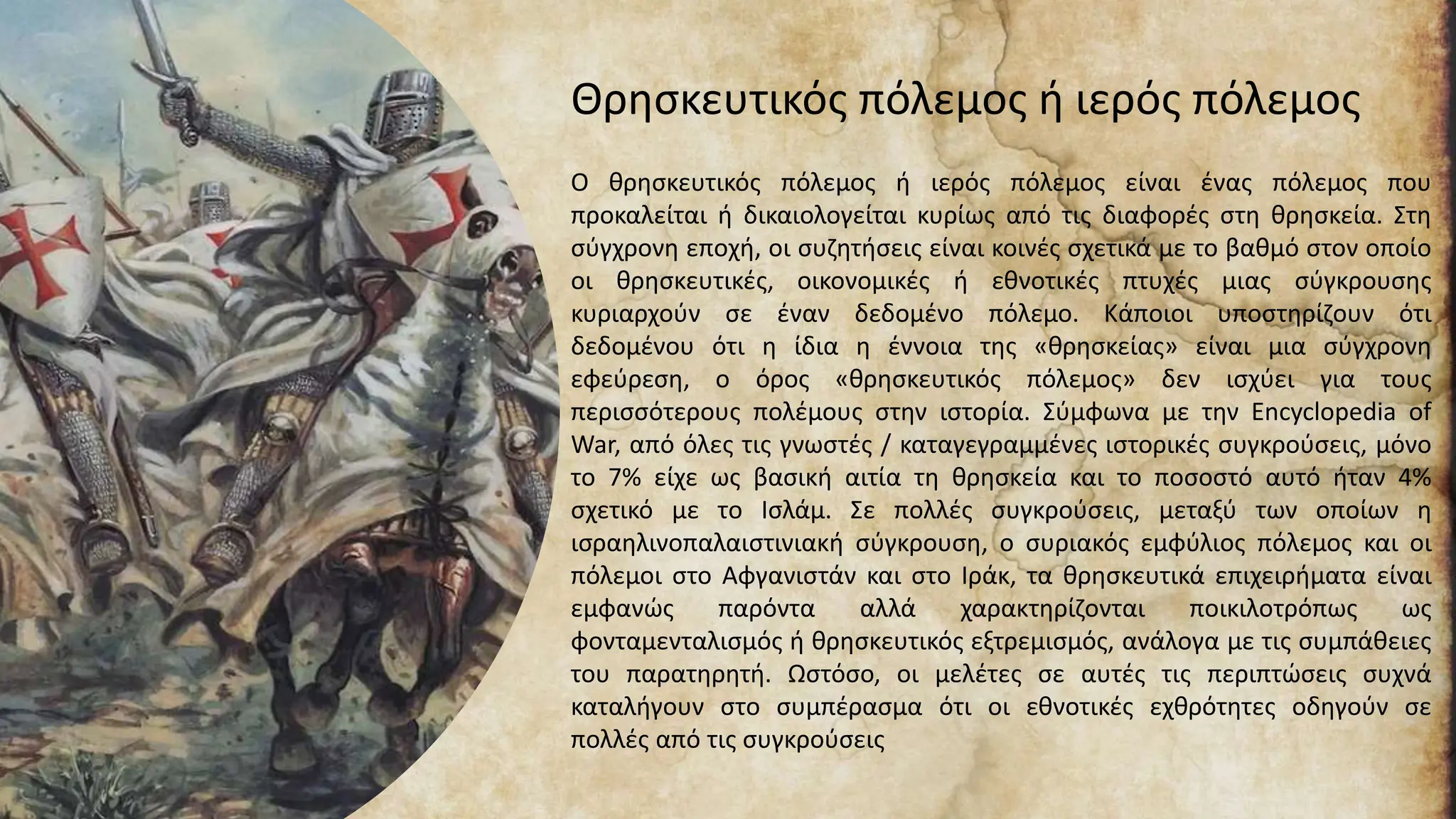 Θρησκευτικός πόλεμος ή ιερός πόλεμος
Ο θρησκευτικός πόλεμος ή ιερός πόλεμος είναι ένας πόλεμος που
προκαλείται ή δικαιολογείται κυρίως από τις διαφορές στη θρησκεία. Στη
σύγχρονη εποχή, οι συζητήσεις είναι κοινές σχετικά με το βαθμό στον οποίο
οι θρησκευτικές, οικονομικές ή εθνοτικές πτυχές μιας σύγκρουσης
κυριαρχούν σε έναν δεδομένο πόλεμο. Κάποιοι υποστηρίζουν ότι
δεδομένου ότι η ίδια η έννοια της «θρησκείας» είναι μια σύγχρονη
εφεύρεση, ο όρος «θρησκευτικός πόλεμος» δεν ισχύει για τους
περισσότερους πολέμους στην ιστορία. Σύμφωνα με την Encyclopedia of
War, από όλες τις γνωστές / καταγεγραμμένες ιστορικές συγκρούσεις, μόνο
το 7% είχε ως βασική αιτία τη θρησκεία και το ποσοστό αυτό ήταν 4%
σχετικό με το Ισλάμ. Σε πολλές συγκρούσεις, μεταξύ των οποίων η
ισραηλινοπαλαιστινιακή σύγκρουση, ο συριακός εμφύλιος πόλεμος και οι
πόλεμοι στο Αφγανιστάν και στο Ιράκ, τα θρησκευτικά επιχειρήματα είναι
εμφανώς παρόντα αλλά χαρακτηρίζονται ποικιλοτρόπως ως
φονταμενταλισμός ή θρησκευτικός εξτρεμισμός, ανάλογα με τις συμπάθειες
του παρατηρητή. Ωστόσο, οι μελέτες σε αυτές τις περιπτώσεις συχνά
καταλήγουν στο συμπέρασμα ότι οι εθνοτικές εχθρότητες οδηγούν σε
πολλές από τις συγκρούσεις
 