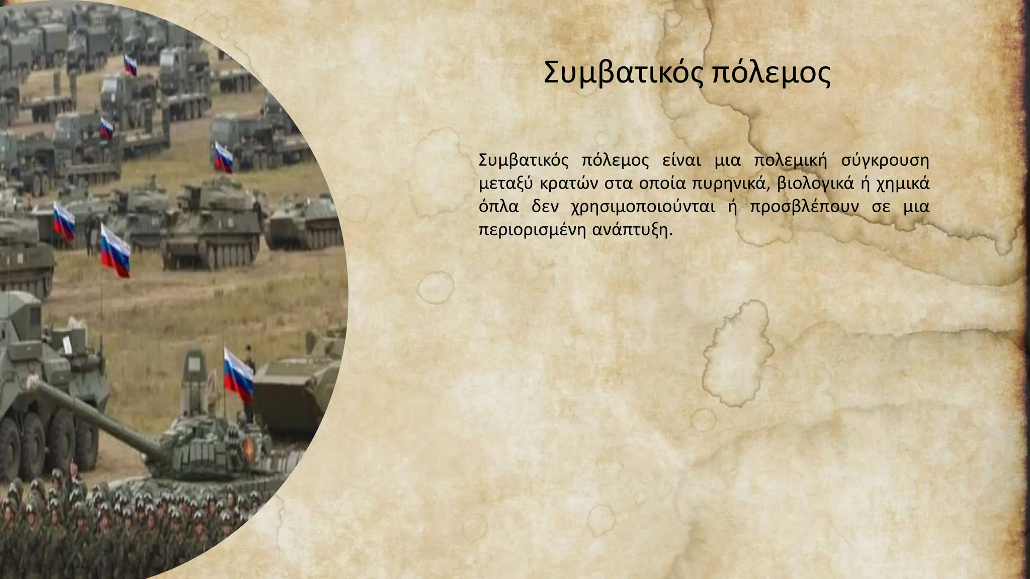Συμβατικός πόλεμος
Συμβατικός πόλεμος είναι μια πολεμική σύγκρουση
μεταξύ κρατών στα οποία πυρηνικά, βιολογικά ή χημικά
όπλα δεν χρησιμοποιούνται ή προσβλέπουν σε μια
περιορισμένη ανάπτυξη.
 