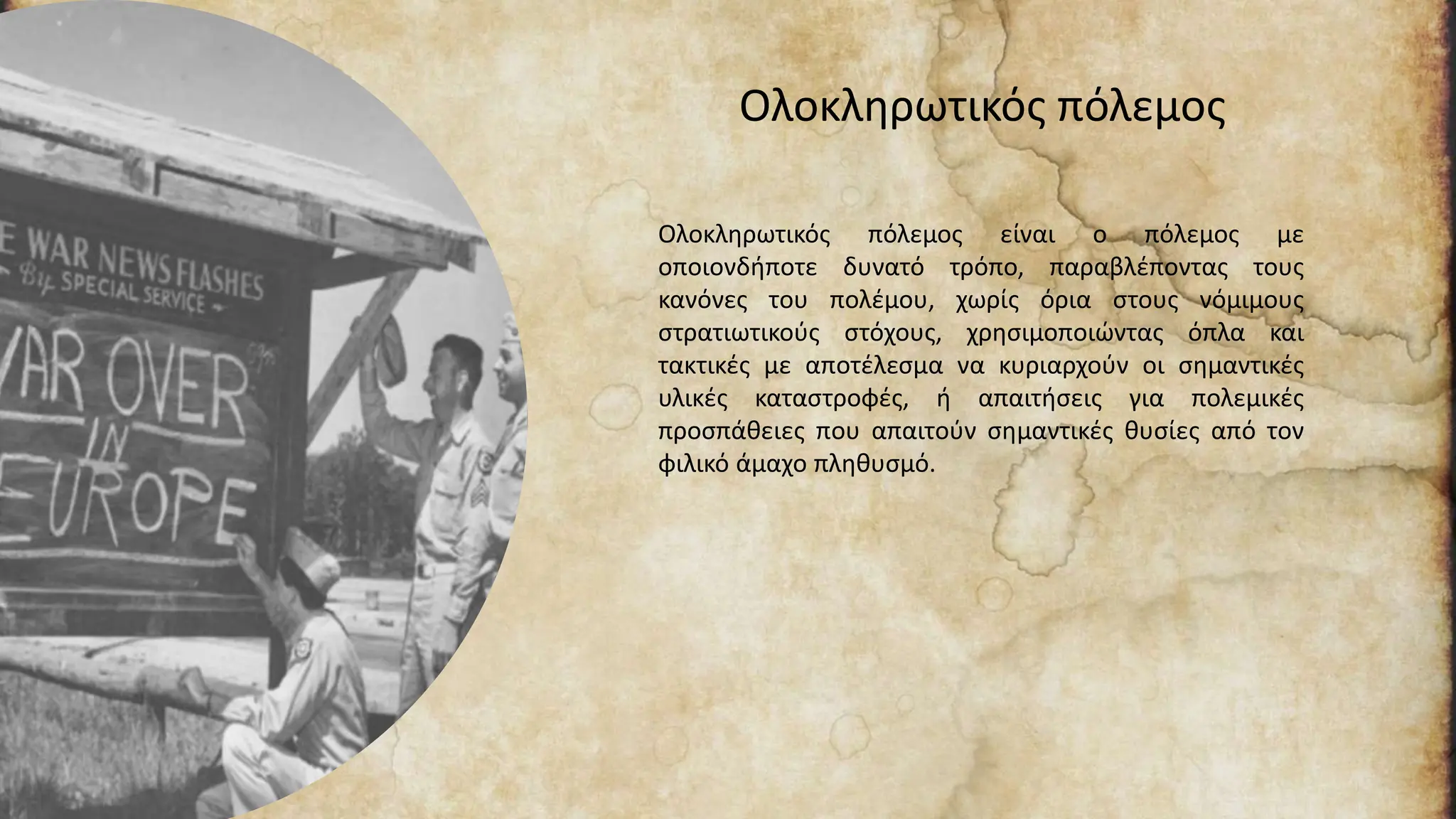 Ολοκληρωτικός πόλεμος
Ολοκληρωτικός πόλεμος είναι ο πόλεμος με
οποιονδήποτε δυνατό τρόπο, παραβλέποντας τους
κανόνες του πολέμου, χωρίς όρια στους νόμιμους
στρατιωτικούς στόχους, χρησιμοποιώντας όπλα και
τακτικές με αποτέλεσμα να κυριαρχούν οι σημαντικές
υλικές καταστροφές, ή απαιτήσεις για πολεμικές
προσπάθειες που απαιτούν σημαντικές θυσίες από τον
φιλικό άμαχο πληθυσμό.
 