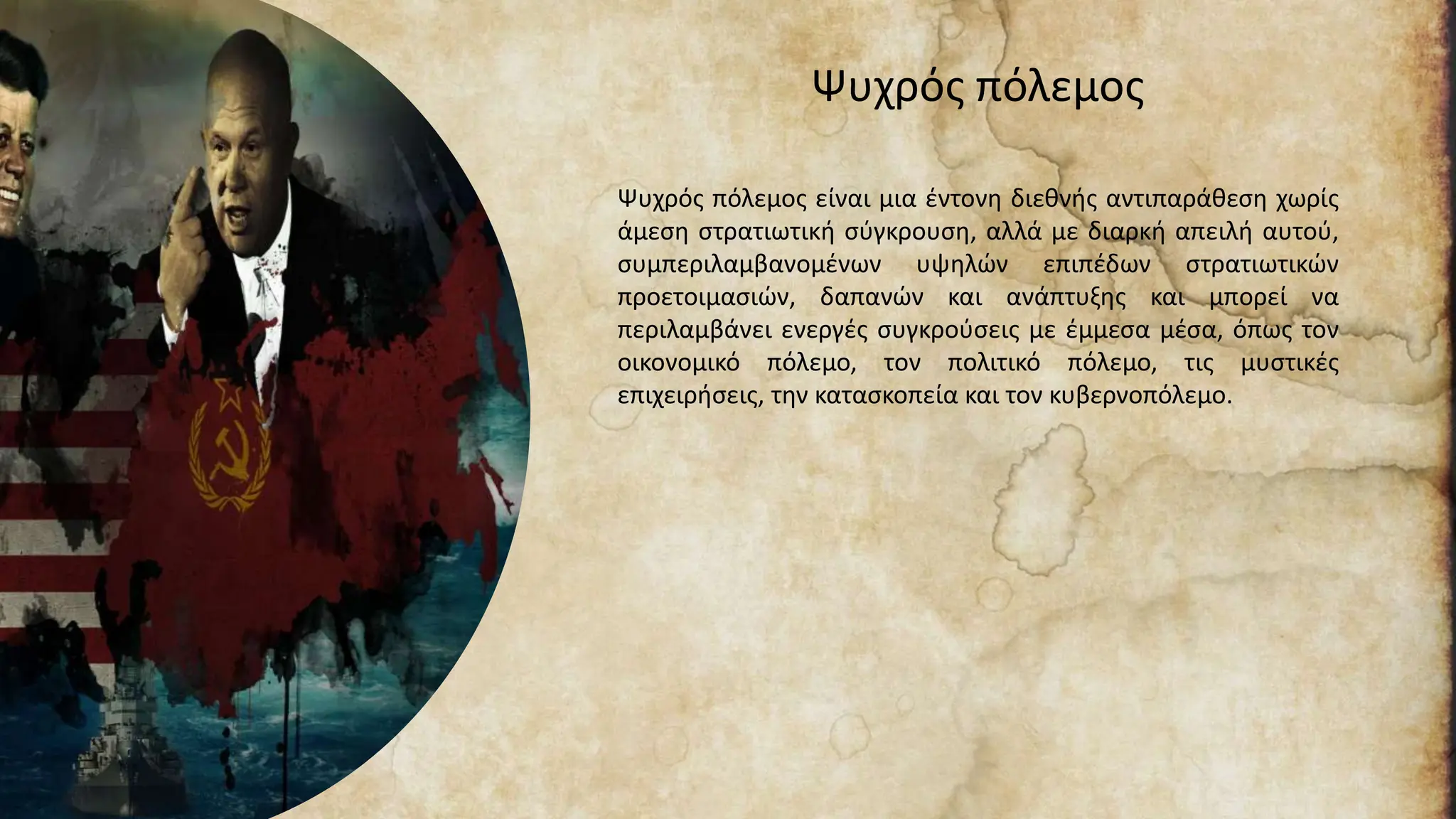 Ψυχρός πόλεμος
Ψυχρός πόλεμος είναι μια έντονη διεθνής αντιπαράθεση χωρίς
άμεση στρατιωτική σύγκρουση, αλλά με διαρκή απειλή αυτού,
συμπεριλαμβανομένων υψηλών επιπέδων στρατιωτικών
προετοιμασιών, δαπανών και ανάπτυξης και μπορεί να
περιλαμβάνει ενεργές συγκρούσεις με έμμεσα μέσα, όπως τον
οικονομικό πόλεμο, τον πολιτικό πόλεμο, τις μυστικές
επιχειρήσεις, την κατασκοπεία και τον κυβερνοπόλεμο.
 