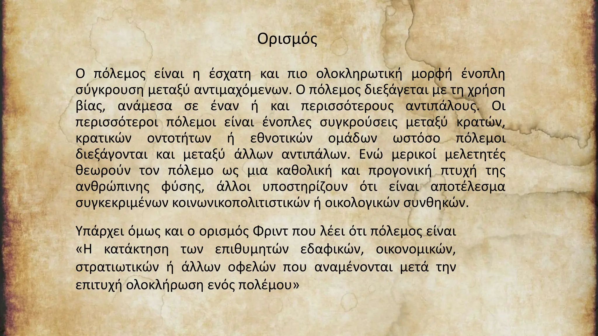 Ο πόλεμος είναι η έσχατη και πιο ολοκληρωτική μορφή ένοπλη
σύγκρουση μεταξύ αντιμαχόμενων. Ο πόλεμος διεξάγεται με τη χρήση
βίας, ανάμεσα σε έναν ή και περισσότερους αντιπάλους. Οι
περισσότεροι πόλεμοι είναι ένοπλες συγκρούσεις μεταξύ κρατών,
κρατικών οντοτήτων ή εθνοτικών ομάδων ωστόσο πόλεμοι
διεξάγονται και μεταξύ άλλων αντιπάλων. Ενώ μερικοί μελετητές
θεωρούν τον πόλεμο ως μια καθολική και προγονική πτυχή της
ανθρώπινης φύσης, άλλοι υποστηρίζουν ότι είναι αποτέλεσμα
συγκεκριμένων κοινωνικοπολιτιστικών ή οικολογικών συνθηκών.
Ορισμός
Υπάρχει όμως και ο ορισμός Φριντ που λέει ότι πόλεμος είναι
«Η κατάκτηση των επιθυμητών εδαφικών, οικονομικών,
στρατιωτικών ή άλλων οφελών που αναμένονται μετά την
επιτυχή ολοκλήρωση ενός πολέμου»
 