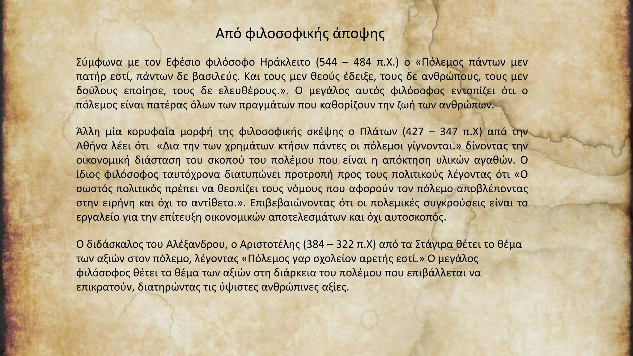 Σύμφωνα με τον Εφέσιο φιλόσοφο Ηράκλειτο (544 – 484 π.Χ.) ο «Πόλεμος πάντων μεν
πατήρ εστί, πάντων δε βασιλεύς. Και τους μεν θεούς έδειξε, τους δε ανθρώπους, τους μεν
δούλους εποίησε, τους δε ελευθέρους.». Ο μεγάλος αυτός φιλόσοφος εντοπίζει ότι ο
πόλεμος είναι πατέρας όλων των πραγμάτων που καθορίζουν την ζωή των ανθρώπων.
Άλλη μία κορυφαία μορφή της φιλοσοφικής σκέψης ο Πλάτων (427 – 347 π.Χ) από την
Αθήνα λέει ότι «Δια την των χρημάτων κτήσιν πάντες οι πόλεμοι γίγνονται.» δίνοντας την
οικονομική διάσταση του σκοπού του πολέμου που είναι η απόκτηση υλικών αγαθών. Ο
ίδιος φιλόσοφος ταυτόχρονα διατυπώνει προτροπή προς τους πολιτικούς λέγοντας ότι «Ο
σωστός πολιτικός πρέπει να θεσπίζει τους νόμους που αφορούν τον πόλεμο αποβλέποντας
στην ειρήνη και όχι το αντίθετο.». Επιβεβαιώνοντας ότι οι πολεμικές συγκρούσεις είναι το
εργαλείο για την επίτευξη οικονομικών αποτελεσμάτων και όχι αυτοσκοπός.
Ο διδάσκαλος του Αλέξανδρου, ο Αριστοτέλης (384 – 322 π.Χ) από τα Στάγιρα θέτει το θέμα
των αξιών στον πόλεμο, λέγοντας «Πόλεμος γαρ σχολείον αρετής εστί.» Ο μεγάλος
φιλόσοφος θέτει το θέμα των αξιών στη διάρκεια του πολέμου που επιβάλλεται να
επικρατούν, διατηρώντας τις ύψιστες ανθρώπινες αξίες.
Από φιλοσοφικής άποψης
 
