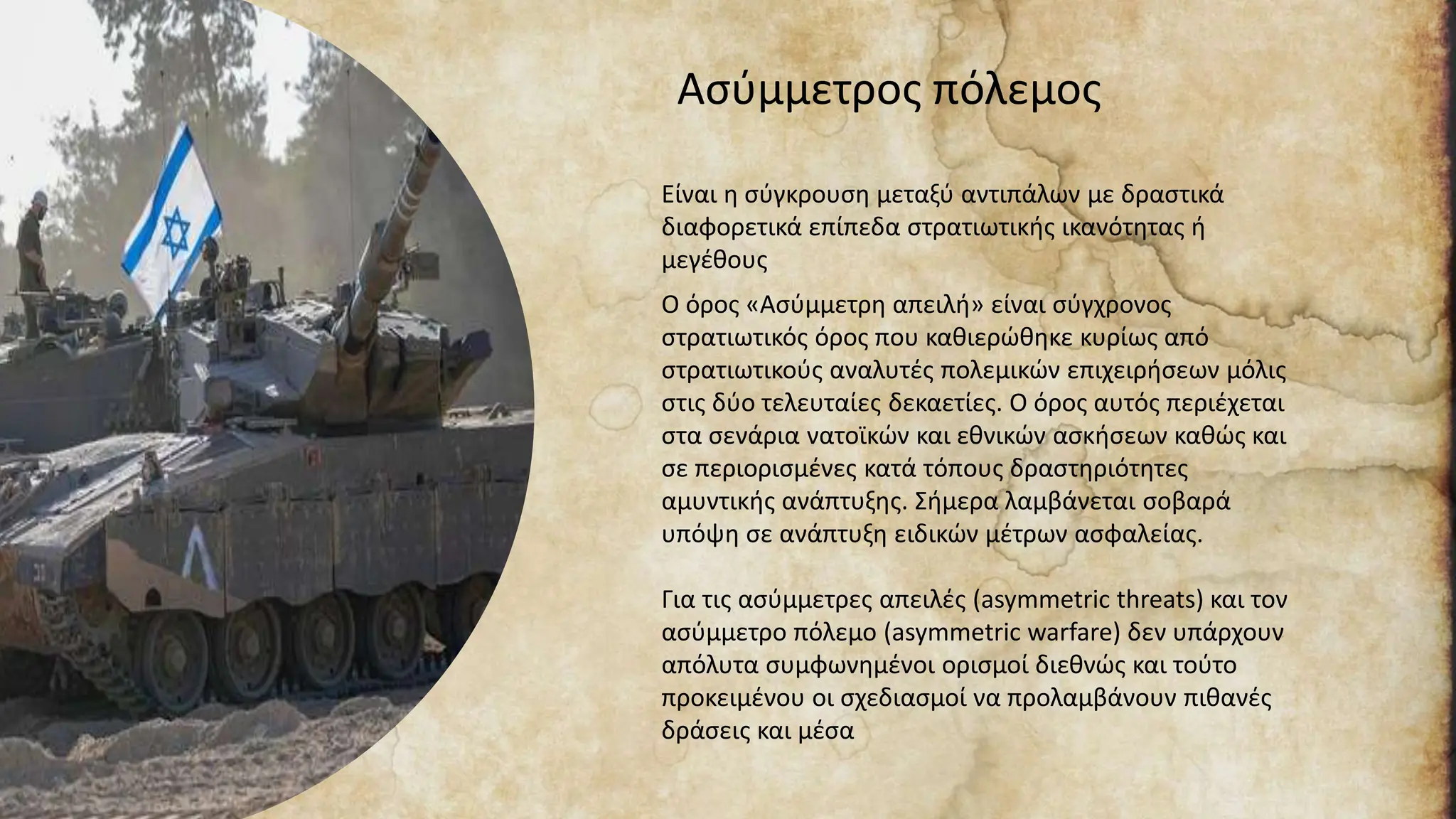 Ασύμμετρος πόλεμος
Είναι η σύγκρουση μεταξύ αντιπάλων με δραστικά
διαφορετικά επίπεδα στρατιωτικής ικανότητας ή
μεγέθους
Ο όρος «Ασύμμετρη απειλή» είναι σύγχρονος
στρατιωτικός όρος που καθιερώθηκε κυρίως από
στρατιωτικούς αναλυτές πολεμικών επιχειρήσεων μόλις
στις δύο τελευταίες δεκαετίες. Ο όρος αυτός περιέχεται
στα σενάρια νατοϊκών και εθνικών ασκήσεων καθώς και
σε περιορισμένες κατά τόπους δραστηριότητες
αμυντικής ανάπτυξης. Σήμερα λαμβάνεται σοβαρά
υπόψη σε ανάπτυξη ειδικών μέτρων ασφαλείας.
Για τις ασύμμετρες απειλές (asymmetric threats) και τον
ασύμμετρο πόλεμο (asymmetric warfare) δεν υπάρχουν
απόλυτα συμφωνημένοι ορισμοί διεθνώς και τούτο
προκειμένου οι σχεδιασμοί να προλαμβάνουν πιθανές
δράσεις και μέσα
 