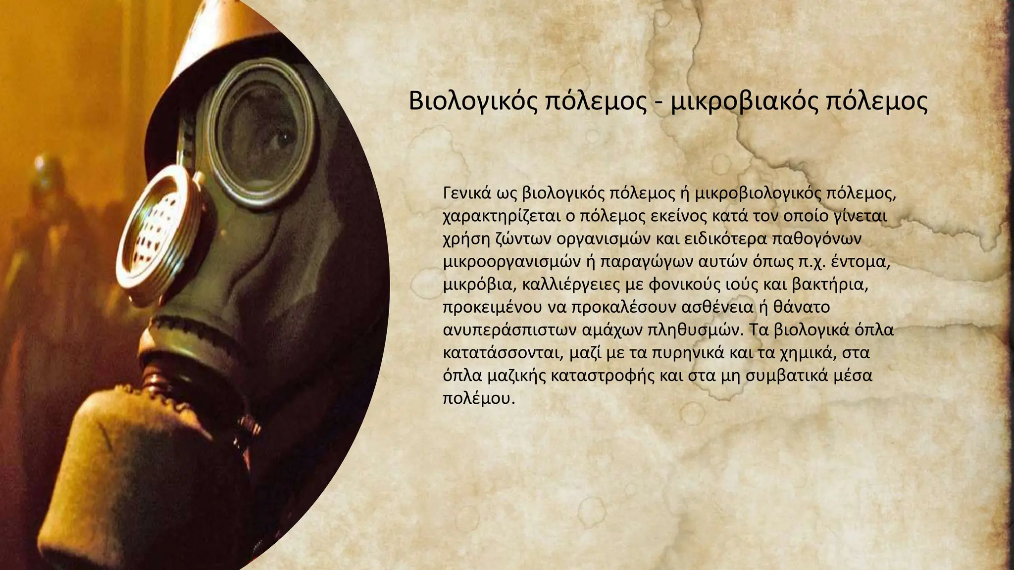 Βιολογικός πόλεμος - μικροβιακός πόλεμος
Γενικά ως βιολογικός πόλεμος ή μικροβιολογικός πόλεμος,
χαρακτηρίζεται ο πόλεμος εκείνος κατά τον οποίο γίνεται
χρήση ζώντων οργανισμών και ειδικότερα παθογόνων
μικροοργανισμών ή παραγώγων αυτών όπως π.χ. έντομα,
μικρόβια, καλλιέργειες με φονικούς ιούς και βακτήρια,
προκειμένου να προκαλέσουν ασθένεια ή θάνατο
ανυπεράσπιστων αμάχων πληθυσμών. Τα βιολογικά όπλα
κατατάσσονται, μαζί με τα πυρηνικά και τα χημικά, στα
όπλα μαζικής καταστροφής και στα μη συμβατικά μέσα
πολέμου.
 