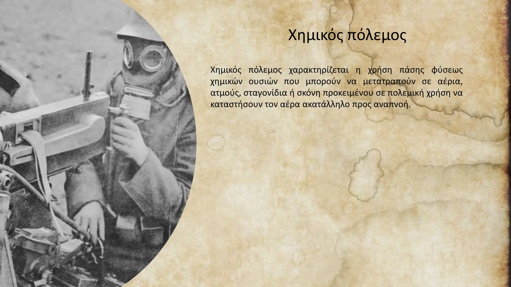 Χημικός πόλεμος
Χημικός πόλεμος χαρακτηρίζεται η χρήση πάσης φύσεως
χημικών ουσιών που μπορούν να μετατραπούν σε αέρια,
ατμούς, σταγονίδια ή σκόνη προκειμένου σε πολεμική χρήση να
καταστήσουν τον αέρα ακατάλληλο προς αναπνοή.
 