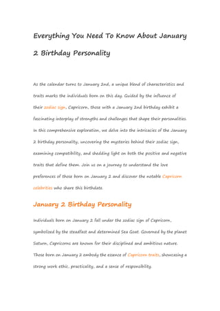 Everything You Need To Know About January
2 Birthday Personality
As the calendar turns to January 2nd, a unique blend of characteristics and
traits marks the individuals born on this day. Guided by the influence of
their zodiac sign, Capricorn, those with a January 2nd birthday exhibit a
fascinating interplay of strengths and challenges that shape their personalities.
In this comprehensive exploration, we delve into the intricacies of the January
2 birthday personality, uncovering the mysteries behind their zodiac sign,
examining compatibility, and shedding light on both the positive and negative
traits that define them. Join us on a journey to understand the love
preferences of those born on January 2 and discover the notable Capricorn
celebrities who share this birthdate.
January 2 Birthday Personality
Individuals born on January 2 fall under the zodiac sign of Capricorn,
symbolized by the steadfast and determined Sea Goat. Governed by the planet
Saturn, Capricorns are known for their disciplined and ambitious nature.
Those born on January 2 embody the essence of Capricorn traits, showcasing a
strong work ethic, practicality, and a sense of responsibility.
 
