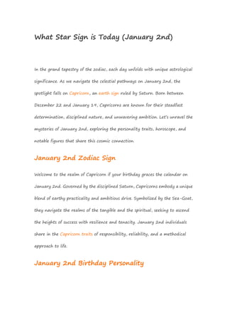 What Star Sign is Today (January 2nd)
In the grand tapestry of the zodiac, each day unfolds with unique astrological
significance. As we navigate the celestial pathways on January 2nd, the
spotlight falls on Capricorn, an earth sign ruled by Saturn. Born between
December 22 and January 19, Capricorns are known for their steadfast
determination, disciplined nature, and unwavering ambition. Let’s unravel the
mysteries of January 2nd, exploring the personality traits, horoscope, and
notable figures that share this cosmic connection.
January 2nd Zodiac Sign
Welcome to the realm of Capricorn if your birthday graces the calendar on
January 2nd. Governed by the disciplined Saturn, Capricorns embody a unique
blend of earthy practicality and ambitious drive. Symbolized by the Sea-Goat,
they navigate the realms of the tangible and the spiritual, seeking to ascend
the heights of success with resilience and tenacity. January 2nd individuals
share in the Capricorn traits of responsibility, reliability, and a methodical
approach to life.
January 2nd Birthday Personality
 