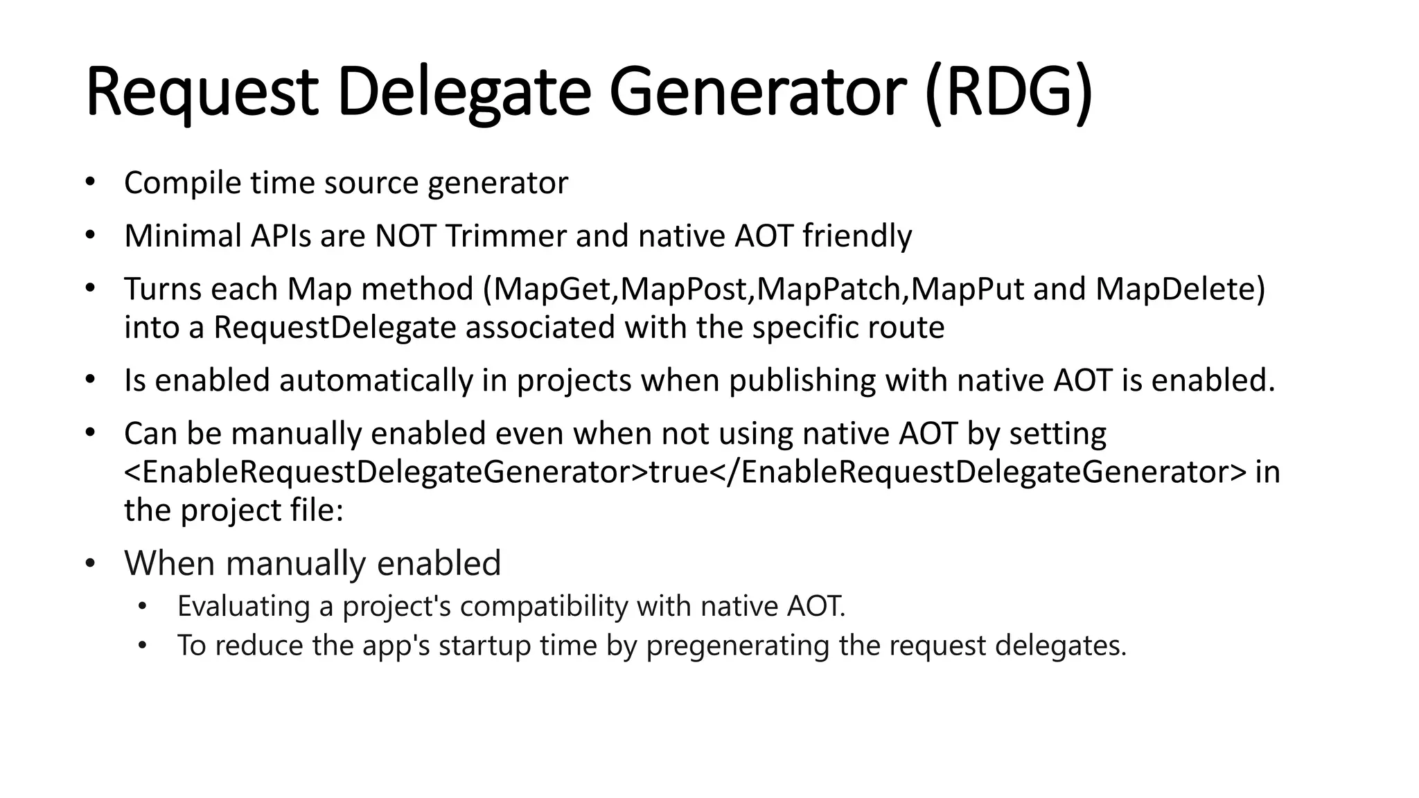 Request Delegate Generator (RDG)
• Compile time source generator
• Minimal APIs are NOT Trimmer and native AOT friendly
• Turns each Map method (MapGet,MapPost,MapPatch,MapPut and MapDelete)
into a RequestDelegate associated with the specific route
• Is enabled automatically in projects when publishing with native AOT is enabled.
• Can be manually enabled even when not using native AOT by setting
<EnableRequestDelegateGenerator>true</EnableRequestDelegateGenerator> in
the project file:
• When manually enabled
• Evaluating a project's compatibility with native AOT.
• To reduce the app's startup time by pregenerating the request delegates.
 