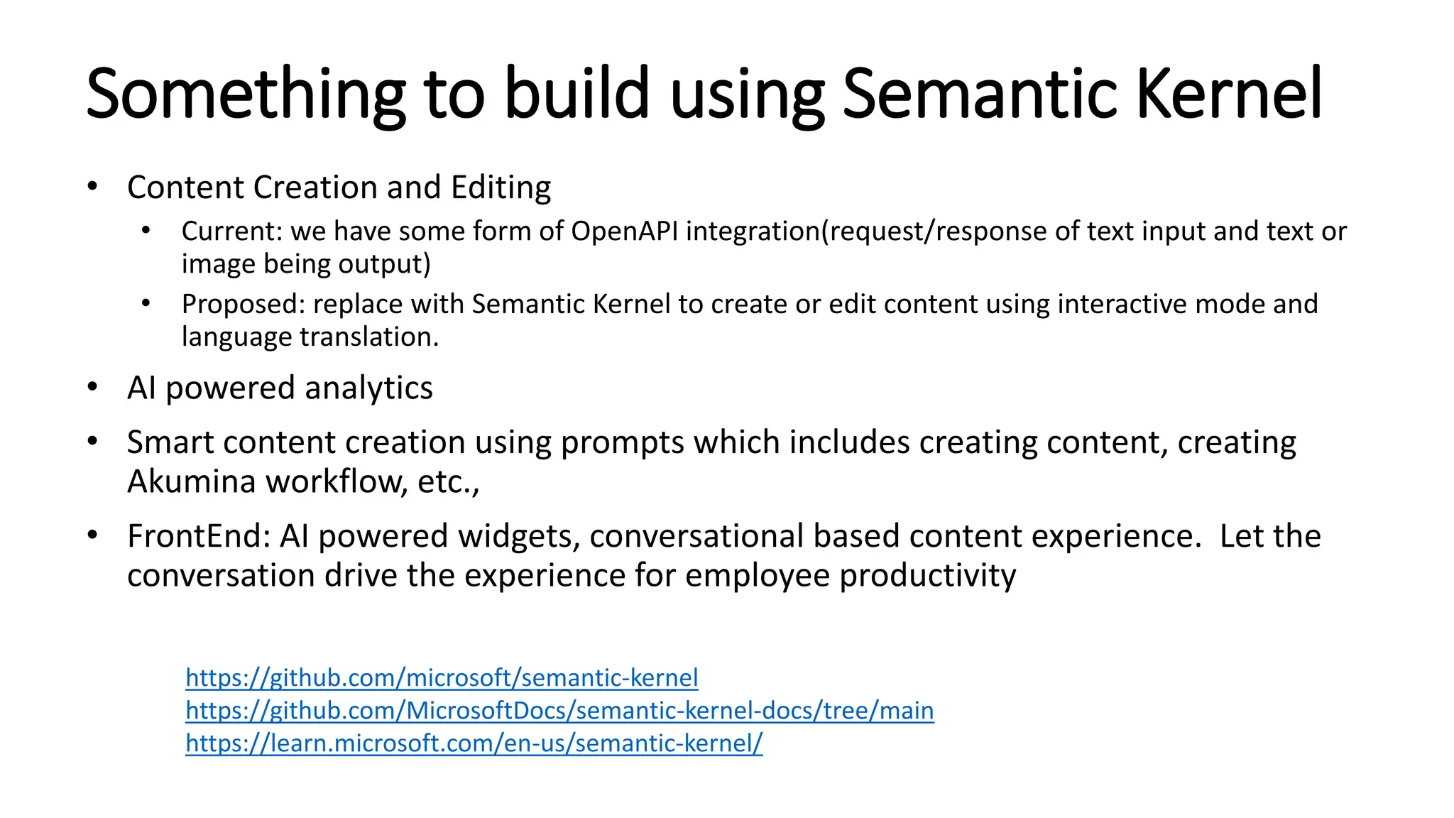 Something to build using Semantic Kernel
• Content Creation and Editing
• Current: we have some form of OpenAPI integration(request/response of text input and text or
image being output)
• Proposed: replace with Semantic Kernel to create or edit content using interactive mode and
language translation.
• AI powered analytics
• Smart content creation using prompts which includes creating content, creating
Akumina workflow, etc.,
• FrontEnd: AI powered widgets, conversational based content experience. Let the
conversation drive the experience for employee productivity
https://github.com/microsoft/semantic-kernel
https://github.com/MicrosoftDocs/semantic-kernel-docs/tree/main
https://learn.microsoft.com/en-us/semantic-kernel/
 