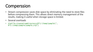 Comperssion
• Stream compression saves disk space by eliminating the need to store files
before compressing them. This allows direct memory management of the
results, making it useful when storage space is limited.
• Several overloads
• ZipFile.CreateFromDirectory(@"C:TempSample",
@"C:TempSampleSample.zip")
 