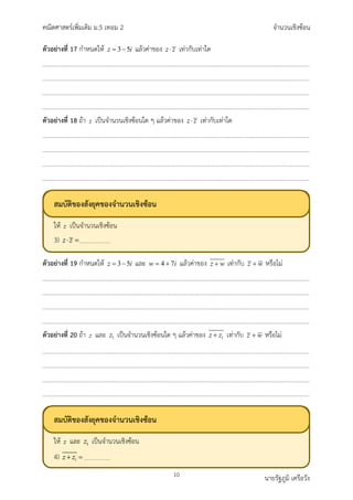 คณิตศาสตรเพิ่มเติม ม.5 เทอม 2 จำนวนเชิงซอน
10 นายรัฐภูมิ เครือวัง
ตัวอยางที่ 17 กำหนดให 3 5
z i
= − แลวคาของ z z
⋅ เทากับเทาใด
ตัวอยางที่ 18 ถา z เปนจำนวนเชิงซอนใด ๆ แลวคาของ z z
⋅ เทากับเทาใด
ตัวอยางที่ 19 กำหนดให 3 5
z i
= − และ 4 7
w i
= + แลวคาของ z w
+ เทากับ z w
+ หรือไม
ตัวอยางที่ 20 ถา z และ 1
z เปนจำนวนเชิงซอนใด ๆ แลวคาของ 1
z z
+ เทากับ z w
+ หรือไม
สมบัติของสังยุคของจำนวนเชิงซอน
ให เปนจำนวนเชิงซอน
3)
สมบัติของสังยุคของจำนวนเชิงซอน
ให และ เปนจำนวนเชิงซอน
4)
 