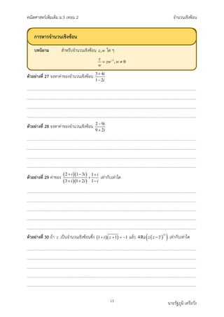 คณิตศาสตรเพิ่มเติม ม.5 เทอม 2 จำนวนเชิงซอน
13 นายรัฐภูมิ เครือวัง
ตัวอยางที่ 27 จงหาคาของจำนวนเชิงซอน 3 4
1 2
i
i
+
−
ตัวอยางที่ 28 จงหาคาของจำนวนเชิงซอน 2 9
9 2
i
i
−
+
ตัวอยางที่ 29 คาของ ( )( )
( )( )
2 1 3 1
3 1 2 1
i i i
i i i
+ − +
+
+ + −
เทากับเทาใด
ตัวอยางที่ 30 ถา z เปนจำนวนเชิงซอนซึ่ง ( )( )
1 1 1
i z
+ + =
− แลว ( )
( )
15
4Re z z z
− เทากับเทาใด
การหารจำนวนเชิงซอน
บทนิยาม สำหรับจำนวนเชิงซอน ใด ๆ
 