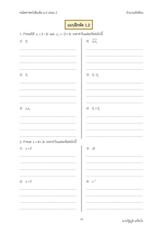 คณิตศาสตรเพิ่มเติม ม.5 เทอม 2 จำนวนเชิงซอน
14 นายรัฐภูมิ เครือวัง
1. กำหนดให 1 3 2
z i
= − และ 2 2 5
z i
=− + จงหาคาในแตละขอตอไปนี้
1) 1
z
2) 2
z
3) 1 2
z z
4) 1 2
z z
5) 1 2
z z
⋅
6) 1 2
z z
+
2. กำหนด 4 3
z i
= + จงหาคาในแตละขอตอไปนี้
1) z z
+
2) z z
−
3) zz
4) 1
z−
แบบฝกหัด 1.2
 