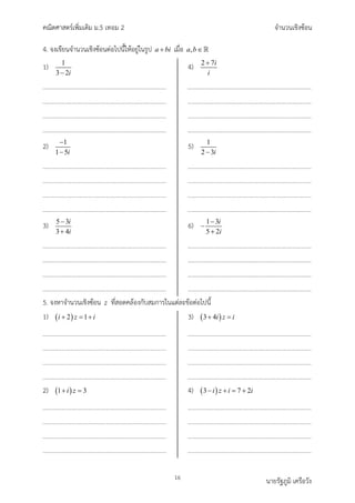 คณิตศาสตรเพิ่มเติม ม.5 เทอม 2 จำนวนเชิงซอน
16 นายรัฐภูมิ เครือวัง
4. จงเขียนจำนวนเชิงซอนตอไปนี้ใหอยูในรูป a bi
+ เมื่อ ,
a b∈
1) 1
3 2i
−
2) 1
1 5i
−
−
3) 5 3
3 4
i
i
−
+
4) 2 7i
i
+
5) 1
2 3i
−
6) 1 3
5 2
i
i
−
−
+
5. จงหาจำนวนเชิงซอน z ที่สอดคลองกับสมการในแตละขอตอไปนี้
1) ( )
2 1
i z i
+ =
+
2) ( )
1 3
i z
+ =
3) ( )
3 4i z i
+ =
4) ( )
3 7 2
i z i i
− + = +
 