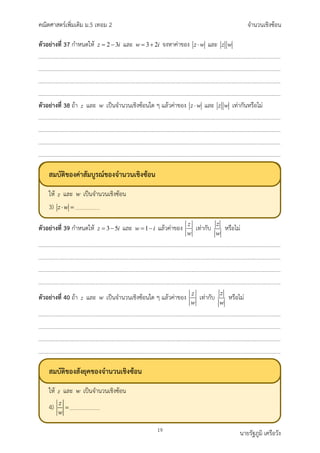 คณิตศาสตรเพิ่มเติม ม.5 เทอม 2 จำนวนเชิงซอน
19 นายรัฐภูมิ เครือวัง
ตัวอยางที่ 37 กำหนดให 2 3
z i
= − และ 3 2
w i
= + จงหาคาของ z w
⋅ และ z w
ตัวอยางที่ 38 ถา z และ w เปนจำนวนเชิงซอนใด ๆ แลวคาของ z w
⋅ และ z w เทากันหรือไม
ตัวอยางที่ 39 กำหนดให 3 5
z i
= − และ 1
w i
= − แลวคาของ z
w
เทากับ
z
w
หรือไม
ตัวอยางที่ 40 ถา z และ w เปนจำนวนเชิงซอนใด ๆ แลวคาของ z
w
เทากับ
z
w
หรือไม
สมบัติของคาสัมบูรณของจำนวนเชิงซอน
ให และ เปนจำนวนเชิงซอน
3)
สมบัติของสังยุคของจำนวนเชิงซอน
ให และ เปนจำนวนเชิงซอน
4)
 