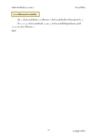 คณิตศาสตรเพิ่มเติม ม.5 เทอม 2 จำนวนเชิงซอน
23 นายรัฐภูมิ เครือวัง
เมื่อ z เปนจำนวนเชิงซอนใด ๆ รากที่สองของ z คือจำนวนเชิงซอนที่ยกกำลังสองแลวเทากับ z
ให z x yi
= + เปนจำนวนเชิงซอนซึ่ง x และ y เปนจำนวนจริงที่ไมใชศูนยพรอมกัน และให
w a bi
= + เปนรากที่สองของ z
พิสูจน
1.4 รากที่สองของจำนวนเชิงซอน
 