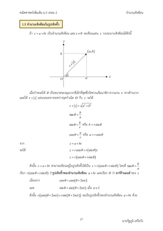 คณิตศาสตรเพิ่มเติม ม.5 เทอม 2 จำนวนเชิงซอน
27 นายรัฐภูมิ เครือวัง
ถา z a bi
= + เปนจำนวนเชิงซอน และ 0
z ≠ จะเขียนแทน z บนระนาบเชิงซอนไดดังนี้
เมื่อกำหนดให θ เปนขนาดของมุมบวกที่เล็กที่สุดซึ่งวัดทวนเข็มนาิกาจากแกน x ทางดานบวก
และให r z
= แทนระยะทางระหวางจุดกำเนิด O กับ z จะได
2 2
r z a b
= = +
tan
b
a
θ =
sin
b
r
θ = หรือ sin
b r θ
=
cos
a
r
θ = หรือ cos
a r θ
=
จาก z a bi
= +
จะได ( )
cos sin
z r r i
θ θ
= +
( )
cos sin
z r i
θ θ
= +
ดังนั้น z a bi
= + สามารถเขียนอยูในรูปเชิงขั้วไดเปน ( )
cos sin
z r i
θ θ
= + โดยที่ tan
b
a
θ =
เรียก ( )
cos sin
r i
θ θ
+ วารูปเชิงขั้วของจำนวนเชิงซอน a bi
+ และเรียก θ วา อารกิวเมนต ของ z
เนื่องจาก ( )
cos cos 2n
θ θ π
= +
และ ( )
sin sin 2n
θ θ π
= + เมื่อ n I
∈
ดังนั้น ( ) ( )
( )
cos 2 sin 2
r n i n
θ π θ π
+ + + จะเปนรูปเชิงขั้วของจำนวนเชิงซอน a bi
+ ดวย
1.5 จำนวนเชิงซอนในรูปเชิงขั้ว
 