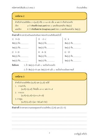 คณิตศาสตรเพิ่มเติม ม.5 เทอม 2 จำนวนเชิงซอน
2 นายรัฐภูมิ เครือวัง
ตัวอยางที่ 4 จงหาสวนจริงและสวนจินตภาพของจำนวนเชิงซอนตอไปนี้
1) 3 2i
+
( )
Re z คือ
( )
Im z คือ
2) 1 2i
−
( )
Re z คือ
( )
Im z คือ
3) 1 i
− −
( )
Re z คือ
( )
Im z คือ
4) 4 3i
−
( )
Re z คือ
( )
Im z คือ
5) 6
( )
Re z คือ
( )
Im z คือ
6) 13
( )
Re z คือ
( )
Im z คือ
ขอสังเกต 1. ถา ( )
Im 0
z = แลว z จะเปนจำนวนจริง
2. ถา ( )
Re 0
z = และ ( )
Im 0
z ≠ แลว z จะเปนจำนวนจินตภาพแท
ตัวอยางที่ 5 จงหาผลบวกและผลคูณของจำนวนเชิงซอน ( )
2,4 และ ( )
3, 1
−
บทนิยาม 3
สำหรับจำนวนเชิงซอน และ จะได
1. การเทากัน
ก็ตอเมื่อ และ
2. การบวก
3. การคูณ
บทนิยาม 2
สำหรับจำนวนเชิงซอน หรือ เมื่อ และ เปนจำนวนจริง
เรียก วา สวนจริง (real part) ของ และเขียนแทนดวย
และเรียก วา สวนจินตภาพ (imaginary part) ของ และเขียนแทนดวย
 
