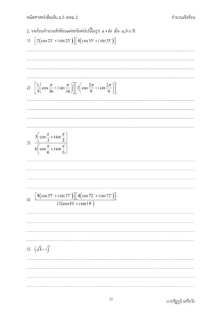 คณิตศาสตรเพิ่มเติม ม.5 เทอม 2 จำนวนเชิงซอน
32 นายรัฐภูมิ เครือวัง
2. จงเขียนจำนวนเชิงซอนแตละขอตอไปนี้ในรูป a bi
+ เมื่อ ,
a b∈
1) ( ) ( )
2 cos25 sin 25 4 cos35 sin35
i i
   
+ +
   
   
2) 1 2 2
cos sin 3 cos sin
3 36 36 9 9
i i
π π π π
   
   
+ +
   
   
   
   
3)
3 cos sin
3 3
6 cos sin
6 6
i
i
π π
π π
 
+
 
 
 
+
 
 
4)
( ) ( )
( )
9 cos37 sin37 4 cos72 sin 72
12 cos19 sin19
i i
i
   
+ +
   
+
   
 
5) ( )
9
3 i
−
 