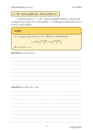 คณิตศาสตรเพิ่มเติม ม.5 เทอม 2 จำนวนเชิงซอน
33 นายรัฐภูมิ เครือวัง
การหาคำตอบของสมการ n
x z
= เมื่อ z เปนจำนวนเชิงซอนที่กำหนดให และ n เปนจำนวนเต็ม
บวก มีคำตอบของสมการคือ รากที่ n ของจำนวนเชิงซอน z เราจะใชทฤษฎีบทของเดอมัวฟวรมาชวยในการ
หารากที่ n ของจำนวนเชิงซอน
ตัวอยางที่ 48 จงหารากที่ 4 ของ 81
ตัวอยางที่ 48 จงหารากที่ 3 ของ 1 3i
+
1.6 รากที่ n ของจำนวนเชิงซอน เมื่อ n เปนจำนวนนับที่มากกวา 1
ทฤษฎีบท
ถา แลวรากที่ ของ มีทั้งหมด รากที่แตกตางกัน คือ
เมื่อ
 