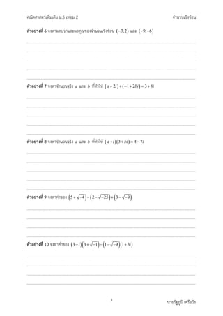 คณิตศาสตรเพิ่มเติม ม.5 เทอม 2 จำนวนเชิงซอน
3 นายรัฐภูมิ เครือวัง
ตัวอยางที่ 6 จงหาผลบวกและผลคูณของจำนวนเชิงซอน ( )
3,2
− และ ( )
9, 6
− −
ตัวอยางที่ 7 จงหาจำนวนจริง a และ b ที่ทำให ( ) ( )
2 1 2 3 8
a i bi i
+ + − + = +
ตัวอยางที่ 8 จงหาจำนวนจริง a และ b ที่ทำให ( )( )
3 4 7
a i bi i
− + = −
ตัวอยางที่ 9 จงหาคาของ ( ) ( ) ( )
5 4 2 25 3 9
+ − − − − + − −
ตัวอยางที่ 10 จงหาคาของ ( )( ) ( )( )
3 3 1 1 9 1 3
i i
− + − − − − +
 