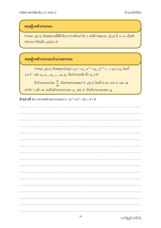 คณิตศาสตรเพิ่มเติม ม.5 เทอม 2 จำนวนเชิงซอน
39 นายรัฐภูมิ เครือวัง
ตัวอยางที่ 51 จงหาเซตคำตอบของสมการ 3 2
3 5 8 4 0
x x x
+ + + =
ทฤษฎีบทตัวประกอบ
กำหนด เปนพหุนามที่มีดีกรีมากกวาหรือเทากับ 1 จะไดวาพหุนาม มี เปนตัว
ประกอบ ก็ตอเมื่อ
ทฤษฎีบทตัวประกอบจำนวนตรรกยะ
กำหนด เปนพหุนามในรูป โดยที่
และ เปนจำนวนเต็ม ซึ่ง
ถาจำนวนตรรกยะ เปนคำตอบของสมการ โดยที่ ห.ร.ม. ของ และ
เทากับ 1 แลว จะเปนตัวประกอบของ และ เปนตัวประกอบของ
 