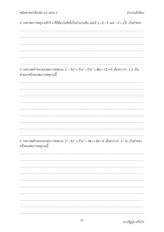 คณิตศาสตรเพิ่มเติม ม.5 เทอม 2 จำนวนเชิงซอน
43 นายรัฐภูมิ เครือวัง
4. จงหาสมการพหุนามดีกรี 5 ที่มีสัมประสิทธิ์เปนจำนวนเต็ม และมี 1, 2, 3
− − และ 2 3i
− + เปนคำตอบ
5. จงหาเซตคำตอบของสมการพหุนาม 5 4 3 2
9 31 51 40 12 0
x x x x x
− + − + − =เมื่อทราบวา 1,2 เปน
คำตอบหนึ่งของสมการพหุนามนี้
6. จงหาเซตคำตอบของสมการพหุนาม 4 3 2
8 27 38 26 0
x x x x
− + − + =
เมื่อทราบวา 3 2i
− เปนคำตอบ
หนึ่งของสมการพหุนามนี้
 