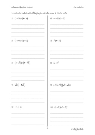 คณิตศาสตรเพิ่มเติม ม.5 เทอม 2 จำนวนเชิงซอน
5 นายรัฐภูมิ เครือวัง
3. จงเขียนจำนวนเชิงซอนตอไปนี้ใหอยูในรูป a bi
+ เมื่อ a และ b เปนจำนวนจริง
1) ( ) ( )
1
3 2 4
1
3
i i
− + −
2) ( ) ( )
1
5 4 2
1
3
i i
+ + −
3) ( ) ( ) 1
2 8 5
1
2
i i
− + −
4) ( )
2 2
1
1
2
i i −
5) ( )
1
1
4
i i
− −
6) ( )( )
1
4 3 3 2
1
i i
− +
7) ( )
2 1
4
1
3
i i
−
8) ( )
2 1
1
2
i −
9) ( )( ) 1
3 2 3 2
1
i i
+ −
10) ( )( )
1
2 5 3
1
2
i i
− − +
 