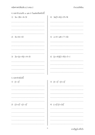คณิตศาสตรเพิ่มเติม ม.5 เทอม 2 จำนวนเชิงซอน
6 นายรัฐภูมิ เครือวัง
4. จงหาจำนวนจริง a และ b ในแตละขอตอไปนี้
1) ( )
3 2 4 5
a bi i
− =+
2) ( )
3 12
a bi
+ =
3) ( )
2 4 3
a a b i i
+ + = +
4) ( )
3 5 15 9
a bi i
+ = +
5) ( )
7 12
a b abi i
+ − = −
6) ( )( )
2 5 3
a bi i i
+ + =−
5. จงหาคาตอไปนี้
1) ( )
3
1 i
−
2) ( ) ( )
4 4
2 2
i i
+ − −
3) ( ) ( )
3 3
1 1
i i
− − +
4) ( ) ( )
5 4
2 2
i i
− +
 