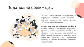 Податковий облік – це …
Система спостереження, вимірювання та
розрахунків окремих видів платежів і
податків, належних до сплати державі
суб’єктом господарювання.
Метою ведення податкового обліку є
надання повної і достовірної інформації
державі (в особі податкових органів), що
забезпечує визначення сум податків і зборів
(обов’язкових платежів) та контроль за їх
своєчасною сплатою, для наповнення
бюджету з метою виконання державою
своїх функцій.
 