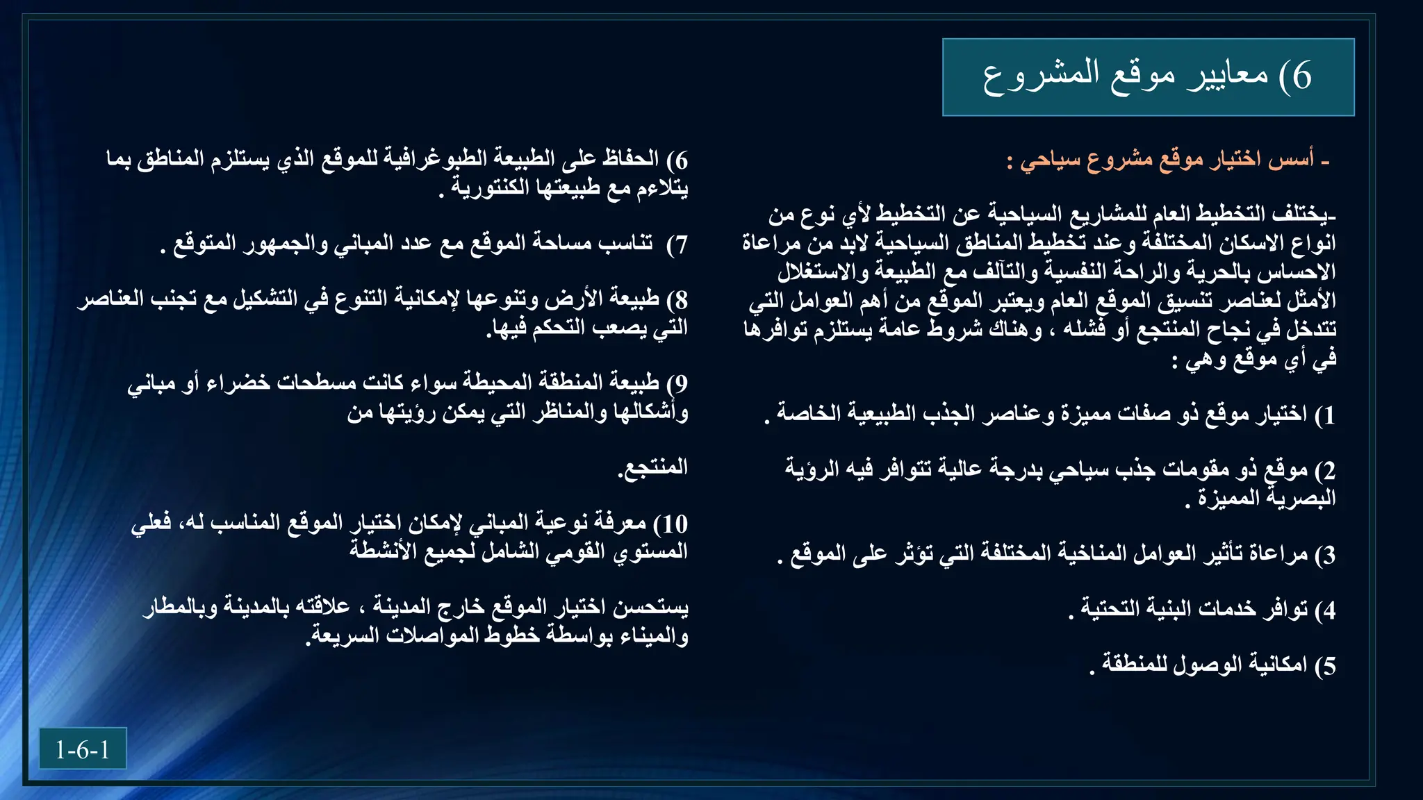 6
)
‫المشروع‬ ‫موقع‬ ‫معايير‬
1-6-1
-
‫أسس‬
‫مشروع‬ ‫موقع‬ ‫اختيار‬
‫سياحي‬
:
-
‫من‬ ‫نوع‬ ‫ألي‬ ‫التخطيط‬ ‫عن‬ ‫السياحية‬ ‫للمشاريع‬ ‫العام‬ ‫التخطيط‬ ‫يختلف‬
‫وعند‬ ‫المختلفة‬ ‫االسكان‬ ‫انواع‬
‫المناطق‬ ‫تخطيط‬
‫مراعاة‬ ‫من‬ ‫البد‬ ‫السياحية‬
‫واالستغالل‬ ‫الطبيعة‬ ‫مع‬ ‫والتآلف‬ ‫النفسية‬ ‫والراحة‬ ‫بالحرية‬ ‫االحساس‬
‫لعناصر‬ ‫األمثل‬
‫التي‬ ‫العوامل‬ ‫أهم‬ ‫من‬ ‫الموقع‬ ‫ويعتبر‬ ‫العام‬ ‫الموقع‬ ‫تنسيق‬
، ‫فشله‬ ‫أو‬ ‫المنتجع‬ ‫نجاح‬ ‫في‬ ‫تتدخل‬
‫شروط‬ ‫وهناك‬
‫توافرها‬ ‫يستلزم‬ ‫عامة‬
‫وهي‬ ‫موقع‬ ‫أي‬ ‫في‬
:
1
)
‫الخاصة‬ ‫الطبيعية‬ ‫الجذب‬ ‫وعناصر‬ ‫مميزة‬ ‫صفات‬ ‫ذو‬ ‫موقع‬ ‫اختيار‬
.
2
)
‫الرؤية‬ ‫فيه‬ ‫تتوافر‬ ‫عالية‬ ‫بدرجة‬ ‫سياحي‬ ‫جذب‬ ‫مقومات‬ ‫ذو‬ ‫موقع‬
‫المميزة‬ ‫البصرية‬
.
3
)
‫الموقع‬ ‫على‬ ‫تؤثر‬ ‫التي‬ ‫المختلفة‬ ‫المناخية‬ ‫العوامل‬ ‫تأثير‬ ‫مراعاة‬
.
4
)
‫التحتية‬ ‫البنية‬ ‫خدمات‬ ‫توافر‬
.
5
)
‫للمنطقة‬ ‫الوصول‬ ‫امكانية‬
.
6
)
‫بما‬ ‫المناطق‬ ‫يستلزم‬ ‫الذي‬ ‫للموقع‬ ‫الطبوغرافية‬ ‫الطبيعة‬ ‫على‬ ‫الحفاظ‬
‫الكنتورية‬ ‫طبيعتها‬ ‫مع‬ ‫يتالءم‬
.
7
)
‫المتوقع‬ ‫والجمهور‬ ‫المباني‬ ‫عدد‬ ‫مع‬ ‫الموقع‬ ‫مساحة‬ ‫تناسب‬
.
8
)
‫العناصر‬ ‫تجنب‬ ‫مع‬ ‫التشكيل‬ ‫في‬ ‫التنوع‬ ‫إلمكانية‬ ‫وتنوعها‬ ‫األرض‬ ‫طبيعة‬
‫فيها‬ ‫التحكم‬ ‫يصعب‬ ‫التي‬
.
9
)
‫مباني‬ ‫أو‬ ‫خضراء‬ ‫مسطحات‬ ‫كانت‬ ‫سواء‬ ‫المحيطة‬ ‫المنطقة‬ ‫طبيعة‬
‫من‬ ‫رؤيتها‬ ‫يمكن‬ ‫التي‬ ‫والمناظر‬ ‫وأشكالها‬
‫المنتجع‬
.
10
)
‫فعلي‬ ،‫له‬ ‫المناسب‬ ‫الموقع‬ ‫اختيار‬ ‫إلمكان‬ ‫المباني‬ ‫نوعية‬ ‫معرفة‬
‫األنشطة‬ ‫لجميع‬ ‫الشامل‬ ‫القومي‬ ‫المستوي‬
‫يستحسن‬
‫وبالمطار‬ ‫بالمدينة‬ ‫عالقته‬ ، ‫المدينة‬ ‫خارج‬ ‫الموقع‬ ‫اختيار‬
‫المواصالت‬ ‫خطوط‬ ‫بواسطة‬ ‫والميناء‬
‫السريعة‬
.
 