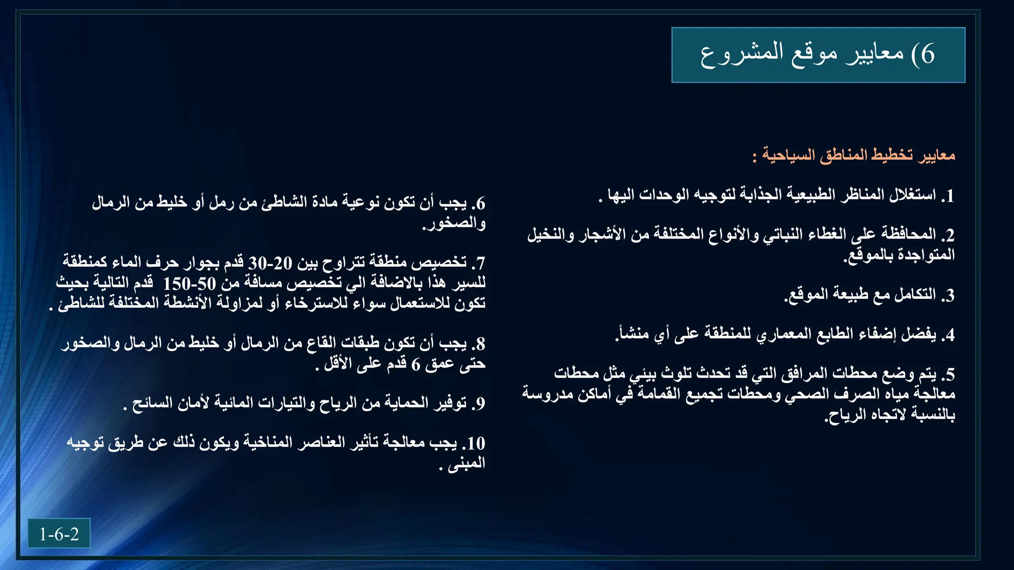 6
)
‫المشروع‬ ‫موقع‬ ‫معايير‬
1-6-2
‫المناطق‬ ‫تخطيط‬ ‫معايير‬
‫السياحية‬
:
1
.
‫استغالل‬
‫اليها‬ ‫الوحدات‬ ‫لتوجيه‬ ‫الجذابة‬ ‫الطبيعية‬ ‫المناظر‬
.
2
.
‫المحافظة‬
‫والنخيل‬ ‫األشجار‬ ‫من‬ ‫المختلفة‬ ‫واألنواع‬ ‫النباتي‬ ‫الغطاء‬ ‫على‬
‫بالموقع‬ ‫المتواجدة‬
.
3
.
‫التكامل‬
‫الموقع‬ ‫طبيعة‬ ‫مع‬
.
4
.
‫يفضل‬
‫منشأ‬ ‫أي‬ ‫على‬ ‫للمنطقة‬ ‫المعماري‬ ‫الطابع‬ ‫إضفاء‬
.
5
.
‫يتم‬
‫محطات‬ ‫مثل‬ ‫بيئي‬ ‫تلوث‬ ‫تحدث‬ ‫قد‬ ‫التي‬ ‫المرافق‬ ‫محطات‬ ‫وضع‬
‫الصحي‬ ‫الصرف‬ ‫مياه‬ ‫معالجة‬
‫تجميع‬ ‫ومحطات‬
‫مدروسة‬ ‫أماكن‬ ‫في‬ ‫القمامة‬
‫الرياح‬ ‫التجاه‬ ‫بالنسبة‬
.
6
.
‫يجب‬
‫الرمال‬ ‫من‬ ‫خليط‬ ‫أو‬ ‫رمل‬ ‫من‬ ‫الشاطئ‬ ‫مادة‬ ‫نوعية‬ ‫تكون‬ ‫أن‬
‫والصخور‬
.
7
.
‫بين‬ ‫تتراوح‬ ‫منطقة‬ ‫تخصيص‬
20
-
30
‫كمنطقة‬ ‫الماء‬ ‫حرف‬ ‫بجوار‬ ‫قدم‬
‫هذا‬ ‫للسير‬
‫باالضافة‬
‫من‬ ‫مسافة‬ ‫تخصيص‬ ‫الي‬
50
-
150
‫بحيث‬ ‫التالية‬ ‫قدم‬
‫األنشطة‬ ‫لمزاولة‬ ‫أو‬ ‫لالسترخاء‬ ‫سواء‬ ‫لالستعمال‬ ‫تكون‬
‫للشاطئ‬ ‫المختلفة‬
.
8
.
‫يجب‬
‫والصخور‬ ‫الرمال‬ ‫من‬ ‫خليط‬ ‫أو‬ ‫الرمال‬ ‫من‬ ‫القاع‬ ‫طبقات‬ ‫تكون‬ ‫أن‬
‫عمق‬ ‫حتى‬
6
‫على‬ ‫قدم‬
‫األقل‬
.
9
.
‫ألمان‬ ‫المائية‬ ‫والتيارات‬ ‫الرياح‬ ‫من‬ ‫الحماية‬ ‫توفير‬
‫السائح‬
.
10
.
‫توجيه‬ ‫طريق‬ ‫عن‬ ‫ذلك‬ ‫ويكون‬ ‫المناخية‬ ‫العناصر‬ ‫تأثير‬ ‫معالجة‬ ‫يجب‬
‫المبنى‬
.
 