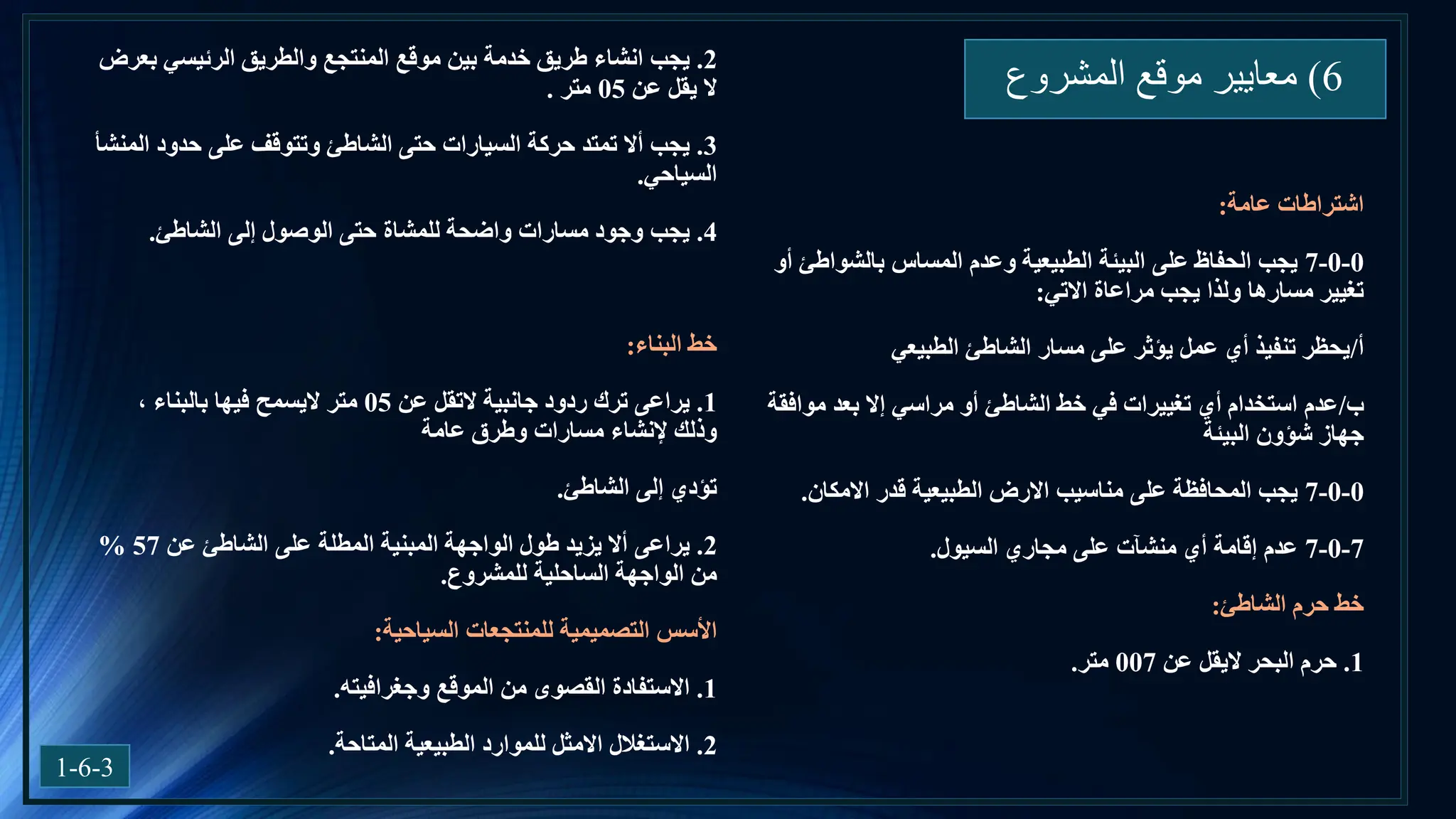 6
)
‫المشروع‬ ‫موقع‬ ‫معايير‬
1-6-3
‫اشتراطات‬
‫عامة‬
:
0
-
0
-
7
‫أو‬ ‫بالشواطئ‬ ‫المساس‬ ‫وعدم‬ ‫الطبيعية‬ ‫البيئة‬ ‫على‬ ‫الحفاظ‬ ‫يجب‬
‫االتي‬ ‫مراعاة‬ ‫يجب‬ ‫ولذا‬ ‫مسارها‬ ‫تغيير‬
:
‫أ‬
/
‫الطبيعي‬ ‫الشاطئ‬ ‫مسار‬ ‫على‬ ‫يؤثر‬ ‫عمل‬ ‫أي‬ ‫تنفيذ‬ ‫يحظر‬
‫ب‬
/
‫موافقة‬ ‫بعد‬ ‫إال‬ ‫مراسي‬ ‫أو‬ ‫الشاطئ‬ ‫خط‬ ‫في‬ ‫تغييرات‬ ‫أي‬ ‫استخدام‬ ‫عدم‬
‫البيئة‬ ‫شؤون‬ ‫جهاز‬
0
-
0
-
7
‫االمكان‬ ‫قدر‬ ‫الطبيعية‬ ‫االرض‬ ‫مناسيب‬ ‫على‬ ‫المحافظة‬ ‫يجب‬
.
7
-
0
-
7
‫السيول‬ ‫مجاري‬ ‫على‬ ‫منشآت‬ ‫أي‬ ‫إقامة‬ ‫عدم‬
.
‫خط‬
‫الشاطئ‬ ‫حرم‬
:
1
.
‫حرم‬
‫البحر‬
‫اليقل‬
‫عن‬
007
‫متر‬
.
2
.
‫يجب‬
‫بعرض‬ ‫الرئيسي‬ ‫والطريق‬ ‫المنتجع‬ ‫موقع‬ ‫بين‬ ‫خدمة‬ ‫طريق‬ ‫انشاء‬
‫عن‬ ‫يقل‬ ‫ال‬
05
‫متر‬
.
3
.
‫يجب‬
‫المنشأ‬ ‫حدود‬ ‫على‬ ‫وتتوقف‬ ‫الشاطئ‬ ‫حتى‬ ‫السيارات‬ ‫حركة‬ ‫تمتد‬ ‫أال‬
‫السياحي‬
.
4
.
‫يجب‬
‫الشاطئ‬ ‫إلى‬ ‫الوصول‬ ‫حتى‬ ‫للمشاة‬ ‫واضحة‬ ‫مسارات‬ ‫وجود‬
.
‫خط‬
‫البناء‬
:
1
.
‫يراعى‬
‫جانبية‬ ‫ردود‬ ‫ترك‬
‫التقل‬
‫عن‬
05
‫متر‬
‫اليسمح‬
، ‫بالبناء‬ ‫فيها‬
‫عامة‬ ‫وطرق‬ ‫مسارات‬ ‫إلنشاء‬ ‫وذلك‬
‫الشاطئ‬ ‫إلى‬ ‫تؤدي‬
.
2
.
‫يراعى‬
‫عن‬ ‫الشاطئ‬ ‫على‬ ‫المطلة‬ ‫المبنية‬ ‫الواجهة‬ ‫طول‬ ‫يزيد‬ ‫أال‬
57
%
‫للمشروع‬ ‫الساحلية‬ ‫الواجهة‬ ‫من‬
.
‫األسس‬
‫السياحية‬ ‫للمنتجعات‬ ‫التصميمية‬
:
1
.
‫االستفادة‬
‫الموقع‬ ‫من‬ ‫القصوى‬
‫وجغرافيته‬
.
2
.
‫االستغالل‬
‫المتاحة‬ ‫الطبيعية‬ ‫للموارد‬ ‫االمثل‬
.
 