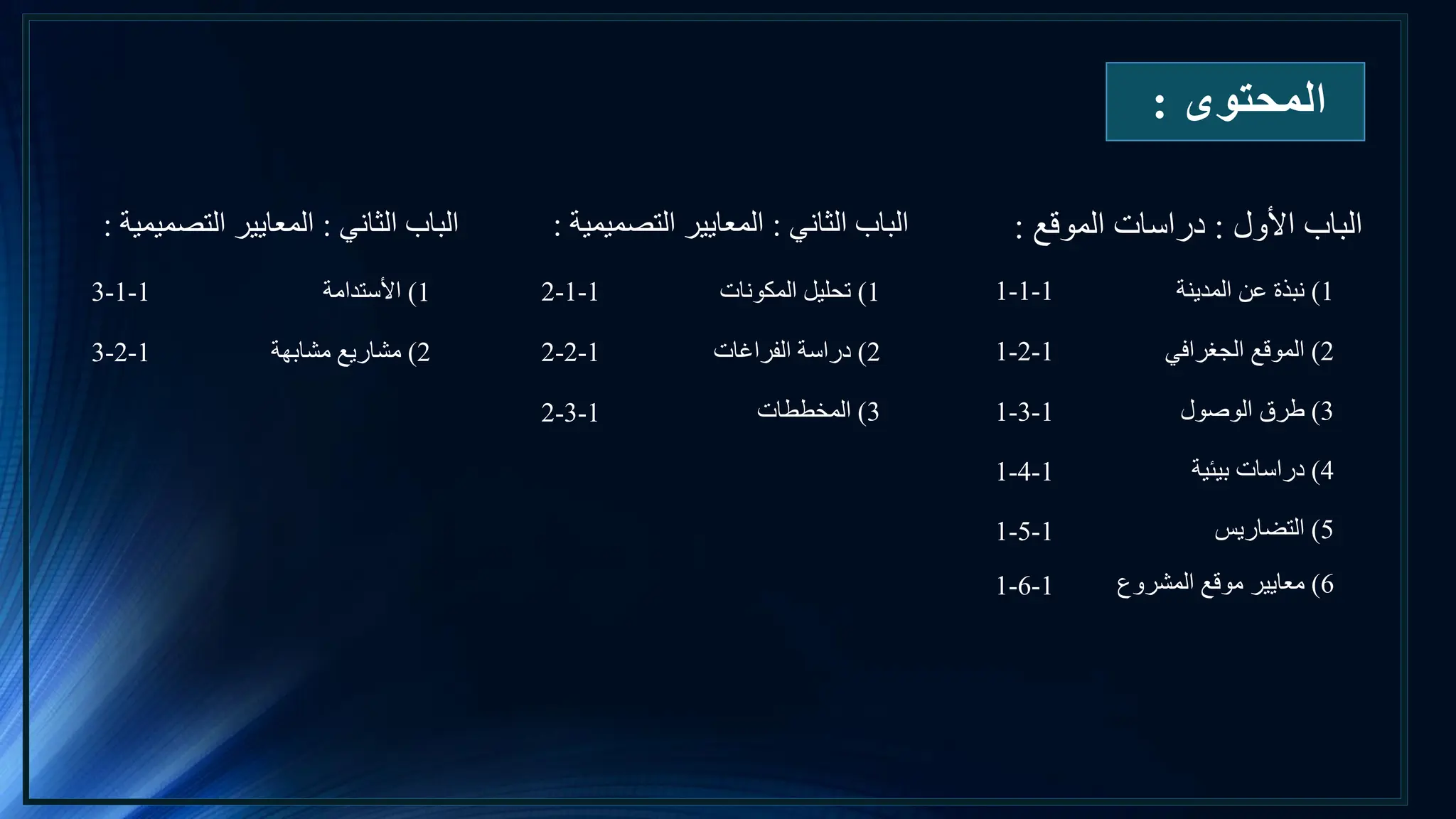 ‫المحتوى‬
:
‫األول‬ ‫الباب‬
:
‫الموقع‬ ‫دراسات‬
:
1
)
‫المدينة‬ ‫عن‬ ‫نبذة‬
1-1-1
2
)
‫الجغرافي‬ ‫الموقع‬
1-2-1
3
)
‫الوصول‬ ‫طرق‬
1-3-1
4
)
‫بيئية‬ ‫دراسات‬
1-4-1
5
)
‫التضاريس‬
1-5-1
‫الثاني‬ ‫الباب‬
:
‫التصميمية‬ ‫المعايير‬
:
6
)
‫المشروع‬ ‫موقع‬ ‫معايير‬
1-6-1
1
)
‫المكونات‬ ‫تحليل‬
2-1-1
2
)
‫الفراغات‬ ‫دراسة‬
2-2-1
3
)
‫المخططات‬
2-3-1
‫الثاني‬ ‫الباب‬
:
‫التصميمية‬ ‫المعايير‬
:
1
)
‫األستدامة‬
3-1-1
2
)
‫مشابهة‬ ‫مشاريع‬
3-2-1
 