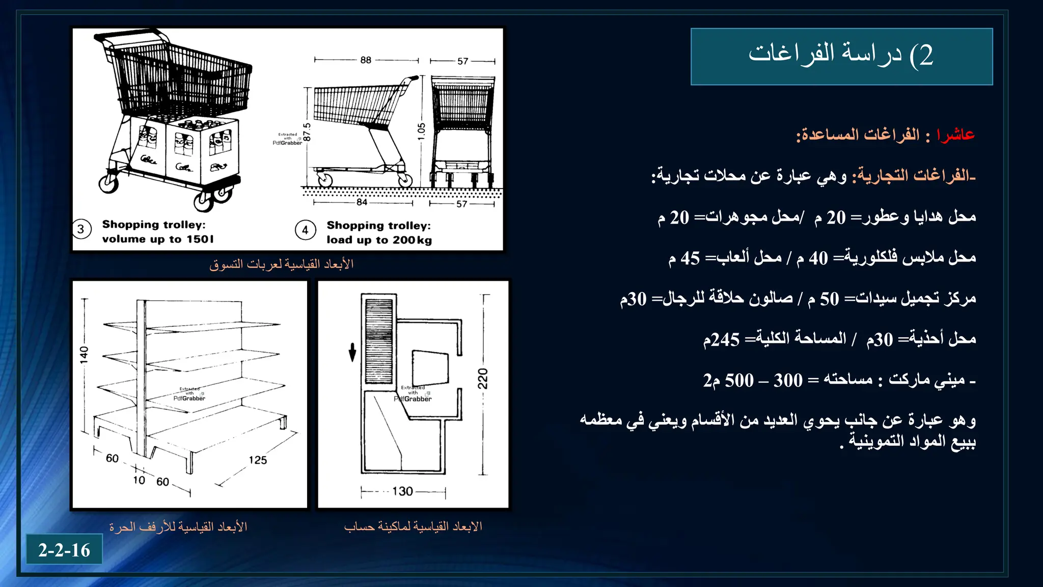 2
)
‫الفراغات‬ ‫دراسة‬
‫عاشرا‬
:
‫الفراغات‬
‫المساعدة‬
:
-
‫التجارية‬ ‫الفراغات‬
:
‫تجارية‬ ‫محالت‬ ‫عن‬ ‫عبارة‬ ‫وهي‬
:
‫وعطور‬ ‫هدايا‬ ‫محل‬
=
20
‫م‬
/
‫مجوهرات‬ ‫محل‬
=
20
‫م‬
‫فلكلورية‬ ‫مالبس‬ ‫محل‬
=
40
‫م‬
/
‫ألعاب‬ ‫محل‬
=
45
‫م‬
‫سيدات‬ ‫تجميل‬ ‫مركز‬
=
50
‫م‬
/
‫للرجال‬ ‫حالقة‬ ‫صالون‬
=
30
‫م‬
‫أحذية‬ ‫محل‬
=
30
‫م‬
/
‫المساحة‬
‫الكلية‬
=
245
‫م‬
-
‫ميني‬
‫ماركت‬
:
‫مساحته‬
=
300
–
500
‫م‬
2
‫معظمه‬ ‫في‬ ‫ويعني‬ ‫األقسام‬ ‫من‬ ‫العديد‬ ‫يحوي‬ ‫جانب‬ ‫عن‬ ‫عبارة‬ ‫وهو‬
‫التموينية‬ ‫المواد‬ ‫ببيع‬
.
‫القياسية‬ ‫األبعاد‬
‫لألرفف‬
‫الحرة‬ ‫حساب‬ ‫لماكينة‬ ‫القياسية‬ ‫االبعاد‬
‫التسوق‬ ‫لعربات‬ ‫القياسية‬ ‫األبعاد‬
2-2-16
 
