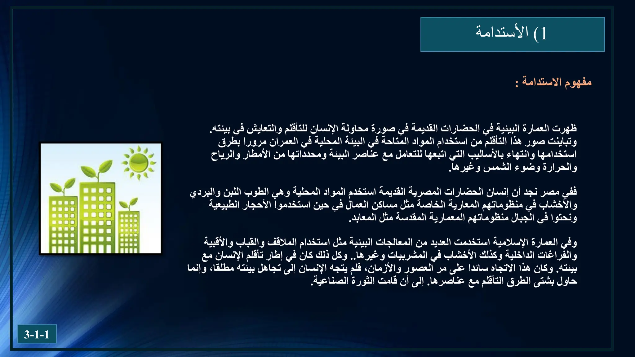 1
)
‫األستدامة‬
3-1-1
‫بيئته‬ ‫في‬ ‫والتعايش‬ ‫للتأقلم‬ ‫اإلنسان‬ ‫محاولة‬ ‫صورة‬ ‫في‬ ‫القديمة‬ ‫الحضارات‬ ‫في‬ ‫البيئية‬ ‫العمارة‬ ‫ظهرت‬
.
‫بطرق‬ ‫مرورا‬ ‫العمران‬ ‫في‬ ‫المحلية‬ ‫البيئة‬ ‫في‬ ‫المتاحة‬ ‫المواد‬ ‫استخدام‬ ‫من‬ ‫التأقلم‬ ‫هذا‬ ‫صور‬ ‫وتباينت‬
‫والرياح‬ ‫األمطار‬ ‫من‬ ‫ومحدداتها‬ ‫البيئة‬ ‫عناصر‬ ‫مع‬ ‫للتعامل‬ ‫اتبعها‬ ‫التي‬ ‫باألساليب‬ ‫وانتهاء‬ ‫استخدامها‬
‫وغيرها‬ ‫الشمس‬ ‫وضوء‬ ‫والحرارة‬
.
‫والبردي‬ ‫اللبن‬ ‫الطوب‬ ‫وهي‬ ‫المحلية‬ ‫المواد‬ ‫استخدم‬ ‫القديمة‬ ‫المصرية‬ ‫الحضارات‬ ‫إنسان‬ ‫أن‬ ‫نجد‬ ‫مصر‬ ‫ففي‬
‫منظوماتهم‬ ‫في‬ ‫واألخشاب‬
‫المعارية‬
‫الطبيعية‬ ‫األحجار‬ ‫استخدموا‬ ‫حين‬ ‫في‬ ‫العمال‬ ‫مساكن‬ ‫مثل‬ ‫الخاصة‬
‫المعابد‬ ‫مثل‬ ‫المقدسة‬ ‫المعمارية‬ ‫منظوماتهم‬ ‫الجبال‬ ‫في‬ ‫ونحتوا‬
.
‫استخدام‬ ‫مثل‬ ‫البيئية‬ ‫المعالجات‬ ‫من‬ ‫العديد‬ ‫استخدمت‬ ‫اإلسالمية‬ ‫العمارة‬ ‫وفي‬
‫المالقف‬
‫واألقبية‬ ‫والقباب‬
‫وغيرها‬ ‫المشربيات‬ ‫في‬ ‫األخشاب‬ ‫وكذلك‬ ‫الداخلية‬ ‫والفراغات‬
..
‫مع‬ ‫اإلنسان‬ ‫تأقلم‬ ‫إطار‬ ‫في‬ ‫كان‬ ‫ذلك‬ ‫وكل‬
‫بيئته‬
.
‫وإنما‬ ،‫مطلقا‬ ‫بيئته‬ ‫تجاهل‬ ‫إلى‬ ‫اإلنسان‬ ‫يتجه‬ ‫فلم‬ ،‫واألزمان‬ ‫العصور‬ ‫مر‬ ‫على‬ ‫سائدا‬ ‫االتجاه‬ ‫هذا‬ ‫وكان‬
‫عناصرها‬ ‫مع‬ ‫التأقلم‬ ‫الطرق‬ ‫بشتى‬ ‫حاول‬
.
‫الصناعية‬ ‫الثورة‬ ‫قامت‬ ‫أن‬ ‫إلى‬
.
‫االستدامة‬ ‫مفهوم‬
:
 