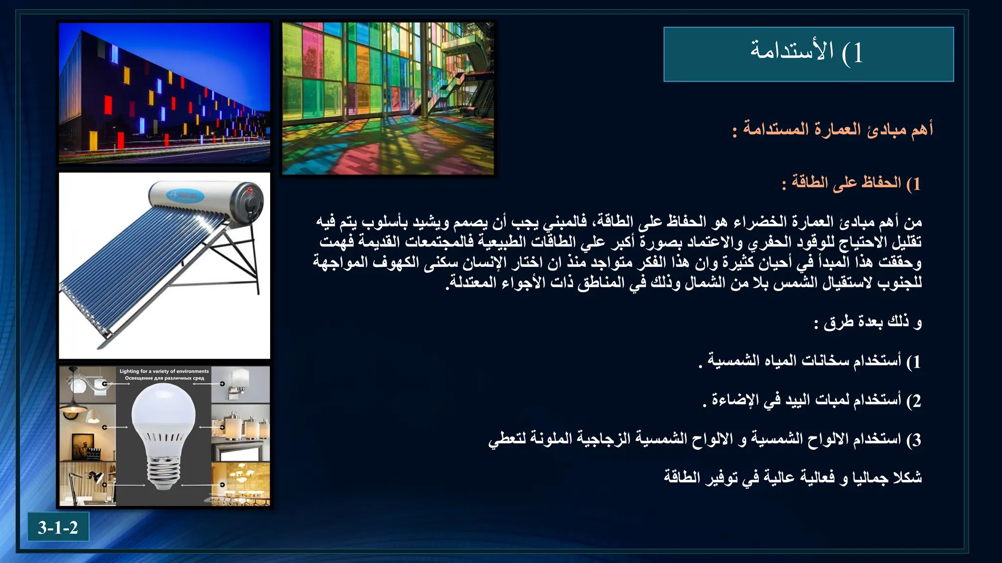 1
)
‫األستدامة‬
3-1-2
1
)
‫الطاقة‬ ‫على‬ ‫الحفاظ‬
:
‫من‬
‫يتم‬ ‫بأسلوب‬ ‫ويشيد‬ ‫يصمم‬ ‫أن‬ ‫يجب‬ ‫فالمبني‬ ،‫الطاقة‬ ‫على‬ ‫الحفاظ‬ ‫هو‬ ‫الخضراء‬ ‫العمارة‬ ‫مبادئ‬ ‫أهم‬
‫فيه‬
‫فهمت‬ ‫القديمة‬ ‫فالمجتمعات‬ ‫الطبيعية‬ ‫الطاقات‬ ‫علي‬ ‫أكبر‬ ‫بصورة‬ ‫واالعتماد‬ ‫الحفري‬ ‫للوقود‬ ‫االحتياج‬ ‫تقليل‬
‫المواجهة‬ ‫الكهوف‬ ‫سكنى‬ ‫اإلنسان‬ ‫اختار‬ ‫ان‬ ‫منذ‬ ‫متواجد‬ ‫الفكر‬ ‫هذا‬ ‫وان‬ ‫كثيرة‬ ‫أحيان‬ ‫في‬ ‫المبدأ‬ ‫هذا‬ ‫وحققت‬
‫للجنوب‬
‫الستقيال‬
‫المعتدلة‬ ‫األجواء‬ ‫ذات‬ ‫المناطق‬ ‫في‬ ‫وذلك‬ ‫الشمال‬ ‫من‬ ‫بال‬ ‫الشمس‬
.
‫طرق‬ ‫بعدة‬ ‫ذلك‬ ‫و‬
:
1
)
‫أستخدام‬
‫الشمسية‬ ‫المياه‬ ‫سخانات‬
.
2
)
‫أستخدام‬
‫لمبات‬
‫الييد‬
‫اإلضاءة‬ ‫في‬
.
3
)
‫لتعطي‬ ‫الملونة‬ ‫الزجاجية‬ ‫الشمسية‬ ‫االلواح‬ ‫و‬ ‫الشمسية‬ ‫االلواح‬ ‫استخدام‬
‫الطاقة‬ ‫توفير‬ ‫في‬ ‫عالية‬ ‫فعالية‬ ‫و‬ ‫جماليا‬ ‫شكال‬
‫مبادئ‬ ‫أهم‬
‫العمارة‬
‫المستدامة‬
:
 