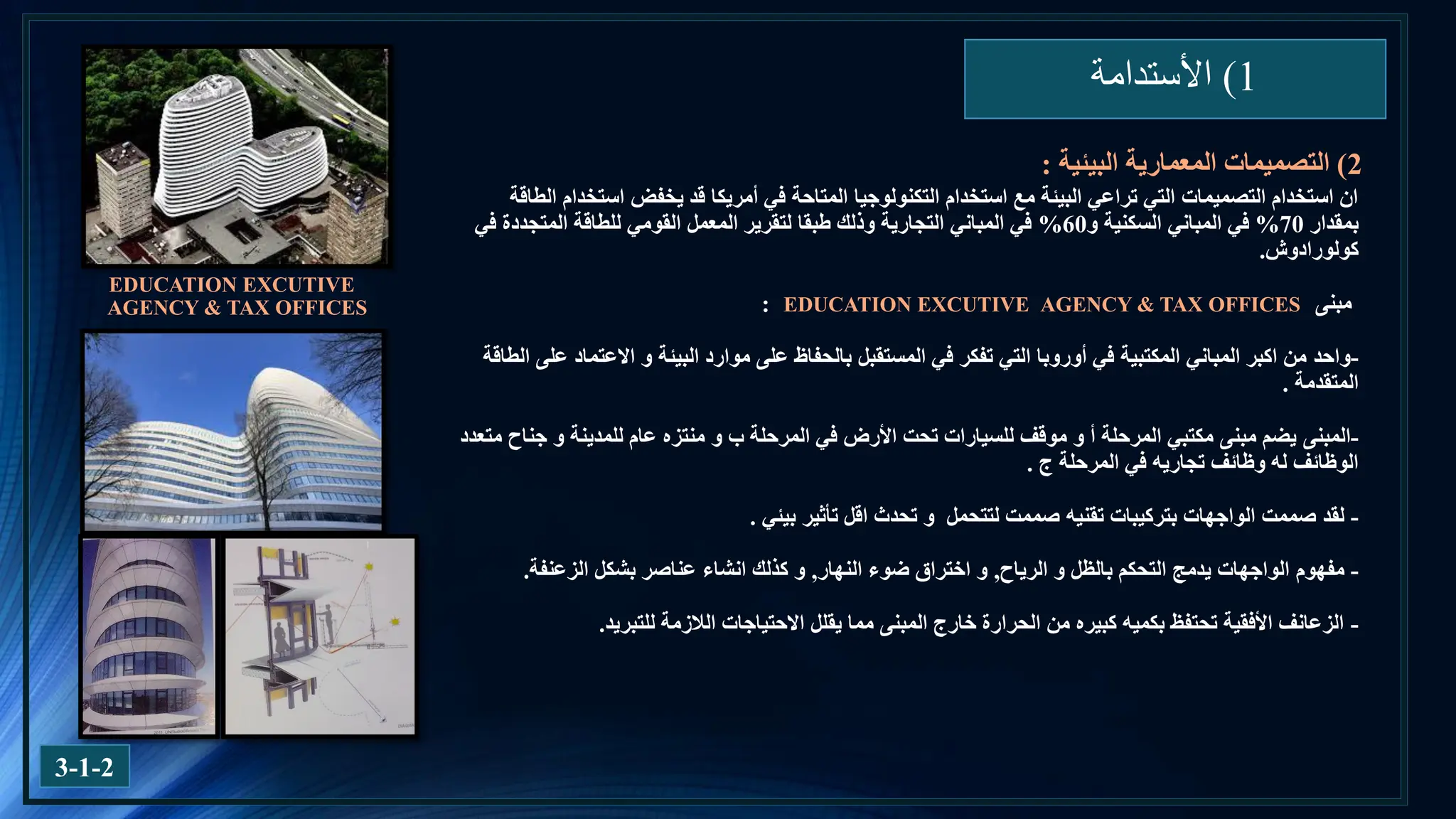 1
)
‫األستدامة‬
3-1-2
‫الطاقة‬ ‫استخدام‬ ‫يخفض‬ ‫قد‬ ‫أمريكا‬ ‫في‬ ‫المتاحة‬ ‫التكنولوجيا‬ ‫استخدام‬ ‫مع‬ ‫البيئة‬ ‫تراعي‬ ‫التي‬ ‫التصميمات‬ ‫استخدام‬ ‫ان‬
‫بمقدار‬
70
%
‫و‬ ‫السكنية‬ ‫المباني‬ ‫في‬
60
%
‫في‬ ‫المتجددة‬ ‫للطاقة‬ ‫القومي‬ ‫المعمل‬ ‫لتقرير‬ ‫طبقا‬ ‫وذلك‬ ‫التجارية‬ ‫المباني‬ ‫في‬
‫كولورادوش‬
.
‫مبنى‬
:
-
‫واحد‬
‫الطاقة‬ ‫على‬ ‫االعتماد‬ ‫و‬ ‫البيئة‬ ‫موارد‬ ‫على‬ ‫بالحفاظ‬ ‫المستقبل‬ ‫في‬ ‫تفكر‬ ‫التي‬ ‫أوروبا‬ ‫في‬ ‫المكتبية‬ ‫المباني‬ ‫اكبر‬ ‫من‬
‫المتقدمة‬
.
-
‫المبنى‬
‫المرحلة‬ ‫مكتبي‬ ‫مبنى‬ ‫يضم‬
‫موقف‬ ‫و‬ ‫أ‬
‫المرحلة‬ ‫في‬ ‫األرض‬ ‫تحت‬ ‫للسيارات‬
‫و‬ ‫ب‬
‫متعدد‬ ‫جناح‬ ‫و‬ ‫للمدينة‬ ‫عام‬ ‫منتزه‬
‫المرحلة‬ ‫في‬ ‫تجاريه‬ ‫وظائف‬ ‫له‬ ‫الوظائف‬
‫ج‬
.
-
‫لقد‬
‫و‬ ‫لتتحمل‬ ‫صممت‬ ‫تقنيه‬ ‫بتركيبات‬ ‫الواجهات‬ ‫صممت‬
‫تحدث‬
‫تأثير‬ ‫اقل‬
‫بيئي‬
.
-
‫مفهوم‬
‫الرياح‬ ‫و‬ ‫بالظل‬ ‫التحكم‬ ‫يدمج‬ ‫الواجهات‬
,
‫النهار‬ ‫ضوء‬ ‫اختراق‬ ‫و‬
,
‫الزعنفة‬ ‫بشكل‬ ‫عناصر‬ ‫انشاء‬ ‫كذلك‬ ‫و‬
.
-
‫للتبريد‬ ‫الالزمة‬ ‫االحتياجات‬ ‫يقلل‬ ‫مما‬ ‫المبنى‬ ‫خارج‬ ‫الحرارة‬ ‫من‬ ‫كبيره‬ ‫بكميه‬ ‫تحتفظ‬ ‫األفقية‬ ‫الزعانف‬
.
2
)
‫البيئية‬ ‫المعمارية‬ ‫التصميمات‬
:
EDUCATION EXCUTIVE
AGENCY & TAX OFFICES EDUCATION EXCUTIVE AGENCY & TAX OFFICES
 