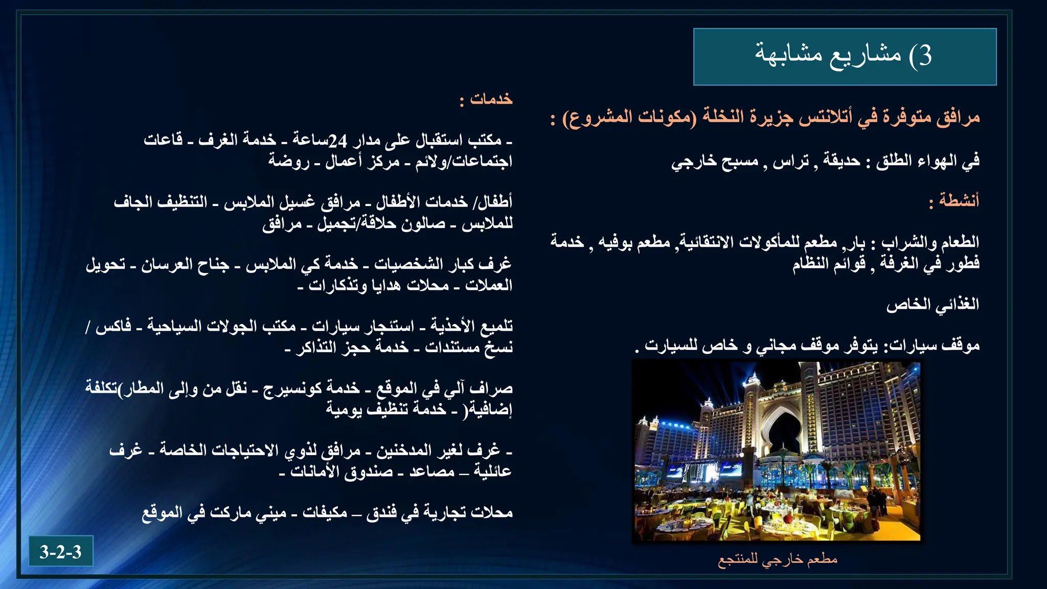 3
)
‫مشابهة‬ ‫مشاريع‬
3-2-3
‫الطلق‬ ‫الهواء‬ ‫في‬
:
‫حديقة‬
,
‫تراس‬
,
‫خارجي‬ ‫مسبح‬
‫أنشطة‬
:
‫والشراب‬ ‫الطعام‬
:
‫بار‬
,
‫مطعم‬
‫االنتقائية‬ ‫للمأكوالت‬
,
‫مطعم‬
‫بوفيه‬
,
‫خدمة‬
‫في‬ ‫فطور‬
‫الغرفة‬
,
‫قوائم‬
‫النظام‬
‫الخاص‬ ‫الغذائي‬
‫سيارات‬ ‫موقف‬
:
‫خاص‬ ‫و‬ ‫مجاني‬ ‫موقف‬ ‫يتوفر‬
‫للسيارت‬
.
‫في‬ ‫متوفرة‬ ‫مرافق‬
‫أتالنتس‬
‫النخلة‬ ‫جزيرة‬
(
‫المشروع‬ ‫مكونات‬
: )
‫للمنتجع‬ ‫خارجي‬ ‫مطعم‬
‫خدمات‬
:
-
‫مدار‬ ‫على‬ ‫استقبال‬ ‫مكتب‬
24
‫ساعة‬
-
‫الغرف‬ ‫خدمة‬
-
‫قاعات‬
‫اجتماعات‬
/
‫والئم‬
-
‫أعمال‬ ‫مركز‬
-
‫روضة‬
‫أطفال‬
/
‫األطفال‬ ‫خدمات‬
-
‫المالبس‬ ‫غسيل‬ ‫مرافق‬
-
‫الجاف‬ ‫التنظيف‬
‫للمالبس‬
-
‫حالقة‬ ‫صالون‬
/
‫تجميل‬
-
‫مرافق‬
‫الشخصيات‬ ‫كبار‬ ‫غرف‬
-
‫المالبس‬ ‫كي‬ ‫خدمة‬
-
‫العرسان‬ ‫جناح‬
-
‫تحويل‬
‫العمالت‬
-
‫وتذكارات‬ ‫هدايا‬ ‫محالت‬
-
‫األحذية‬ ‫تلميع‬
-
‫سيارات‬ ‫استئجار‬
-
‫السياحية‬ ‫الجوالت‬ ‫مكتب‬
-
‫فاكس‬
/
‫مستندات‬ ‫نسخ‬
-
‫التذاكر‬ ‫حجز‬ ‫خدمة‬
-
‫الموقع‬ ‫في‬ ‫آلي‬ ‫صراف‬
-
‫خدمة‬
‫كونسيرج‬
-
‫المطار‬ ‫وإلى‬ ‫من‬ ‫نقل‬
)
‫تكلفة‬
‫إضافية‬
(
-
‫يومية‬ ‫تنظيف‬ ‫خدمة‬
-
‫المدخنين‬ ‫لغير‬ ‫غرف‬
-
‫الخاصة‬ ‫االحتياجات‬ ‫لذوي‬ ‫مرافق‬
-
‫غرف‬
‫عائلية‬
–
‫مصاعد‬
-
‫األمانات‬ ‫صندوق‬
-
‫فندق‬ ‫في‬ ‫تجارية‬ ‫محالت‬
–
‫مكيفات‬
-
‫الموقع‬ ‫في‬ ‫ماركت‬ ‫ميني‬
 