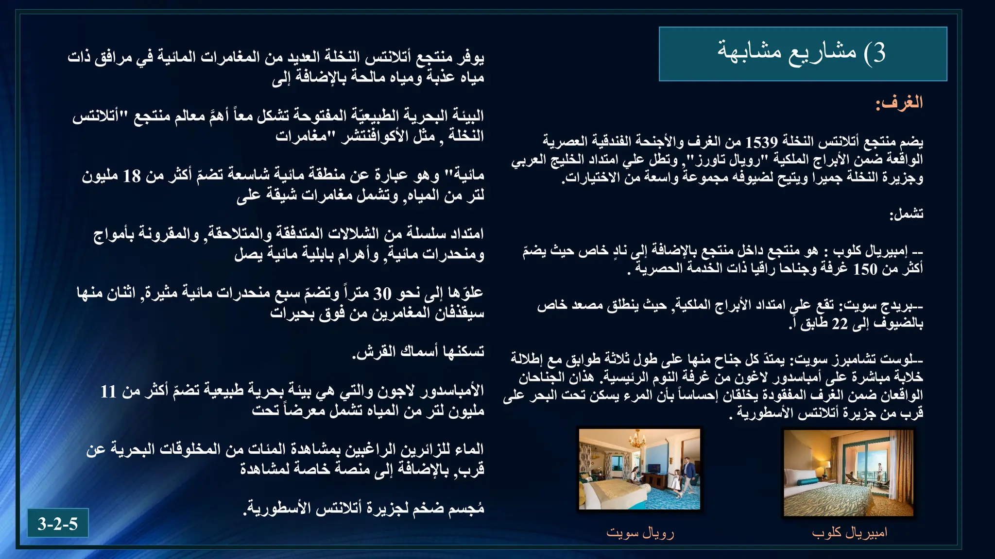 3
)
‫مشابهة‬ ‫مشاريع‬
3-2-5
‫الغرف‬
:
‫منتجع‬ ‫يضم‬
‫أتالنتس‬
‫النخلة‬
1539
‫العصرية‬ ‫الفندقية‬ ‫واألجنحة‬ ‫الغرف‬ ‫من‬
‫الملكية‬ ‫األبراج‬ ‫ضمن‬ ‫الواقعة‬
"
‫رويال‬
‫تاورز‬
"
,
‫العربي‬ ‫الخليج‬ ‫امتداد‬ ‫علي‬ ‫وتطل‬
‫من‬ ‫واسعة‬ ‫مجموعة‬ ‫لضيوفه‬ ‫ويتيح‬ ‫جميرا‬ ‫النخلة‬ ‫وجزيرة‬
‫االختيارات‬
.
‫تشمل‬
:
--
‫إمبيريال‬
‫كلوب‬
:
ّ‫م‬‫يض‬ ‫حيث‬ ‫خاص‬ ٍ‫د‬‫نا‬ ‫إلى‬ ‫باإلضافة‬ ‫منتجع‬ ‫داخل‬ ‫منتجع‬ ‫هو‬
‫من‬ ‫أكثر‬
150
‫الحصرية‬ ‫الخدمة‬ ‫ذات‬ ‫راقيا‬ ‫وجناحا‬ ‫غرفة‬
.
--
‫سويت‬ ‫بريدج‬
:
‫الملكية‬ ‫األبراج‬ ‫امتداد‬ ‫على‬ ‫تقع‬
,
‫خاص‬ ‫مصعد‬ ‫ينطلق‬ ‫حيث‬
‫إلى‬ ‫بالضيوف‬
22
‫ا‬ ‫طابق‬
.
--
‫لوست‬
‫تشامبرز‬
‫سويت‬
:
‫إطاللة‬ ‫مع‬ ‫طوابق‬ ‫ثالثة‬ ‫طول‬ ‫على‬ ‫منها‬ ‫جناح‬ ‫كل‬ ّ‫د‬‫يمت‬
‫على‬ ‫مباشرة‬ ‫خالبة‬
‫أمباسدور‬
‫الغون‬
‫الرئيسية‬ ‫النوم‬ ‫غرفة‬ ‫من‬
.
‫الجناحان‬ ‫هذان‬
‫بأن‬ ‫إحساسا‬ ‫يخلقان‬ ‫المفقودة‬ ‫الغرف‬ ‫ضمن‬ ‫الواقعان‬
‫يسكن‬ ‫المرء‬
‫على‬ ‫البحر‬ ‫تحت‬
‫جزيرة‬ ‫من‬ ‫قرب‬
‫أتالنتس‬
‫األسطورية‬
.
‫منتجع‬ ‫يوفر‬
‫أتالنتس‬
‫ذات‬ ‫مرافق‬ ‫في‬ ‫المائية‬ ‫المغامرات‬ ‫من‬ ‫العديد‬ ‫النخلة‬
‫إلى‬ ‫باإلضافة‬ ‫مالحة‬ ‫ومياه‬ ‫عذبة‬ ‫مياه‬
‫منتجع‬ ‫معالم‬ َّ‫م‬‫أه‬ ‫معا‬ ‫تشكل‬ ‫المفتوحة‬ ‫ة‬ّ‫ي‬‫الطبيع‬ ‫البحرية‬ ‫البيئة‬
"
‫أتالنتس‬
‫النخلة‬
,
‫مثل‬
‫األكوافنتشر‬
"
‫مغامرات‬
‫مائية‬
"
‫من‬ ‫أكثر‬ ّ‫م‬‫تض‬ ‫شاسعة‬ ‫مائية‬ ‫منطقة‬ ‫عن‬ ‫عبارة‬ ‫وهو‬
18
‫مليون‬
‫المياه‬ ‫من‬ ‫لتر‬
,
‫على‬ ‫شيقة‬ ‫مغامرات‬ ‫وتشمل‬
‫والمتالحقة‬ ‫المتدفقة‬ ‫الشالالت‬ ‫من‬ ‫سلسلة‬ ‫امتداد‬
,
‫بأمواج‬ ‫والمقرونة‬
‫مائية‬ ‫ومنحدرات‬
,
‫يصل‬ ‫مائية‬ ‫بابلية‬ ‫وأهرام‬
‫نحو‬ ‫إلى‬ ‫ها‬ّ‫و‬‫عل‬
30
‫مترا‬
‫مثيرة‬ ‫مائية‬ ‫منحدرات‬ ‫سبع‬ ّ‫م‬‫وتض‬
,
‫منها‬ ‫اثنان‬
‫بحيرات‬ ‫فوق‬ ‫من‬ ‫المغامرين‬ ‫سيقذفان‬
‫القرش‬ ‫أسماك‬ ‫تسكنها‬
.
‫األمباسدور‬
‫الجون‬
‫من‬ ‫أكثر‬ ّ‫م‬‫تض‬ ‫طبيعية‬ ‫بحرية‬ ‫بيئة‬ ‫هي‬ ‫والتي‬
11
‫تحت‬ ‫معرضا‬ ‫تشمل‬ ‫المياه‬ ‫من‬ ‫لتر‬ ‫مليون‬
‫عن‬ ‫البحرية‬ ‫المخلوقات‬ ‫من‬ ‫المئات‬ ‫بمشاهدة‬ ‫الراغبين‬ ‫للزائرين‬ ‫الماء‬
‫قرب‬
,
‫لمشاهدة‬ ‫خاصة‬ ‫منصة‬ ‫إلى‬ ‫باإلضافة‬
‫لجزيرة‬ ‫ضخم‬ ‫جسم‬ُ‫م‬
‫أتالنتس‬
‫األسطورية‬
.
‫امبيريال‬
‫كلوب‬
‫سويت‬ ‫رويال‬
 
