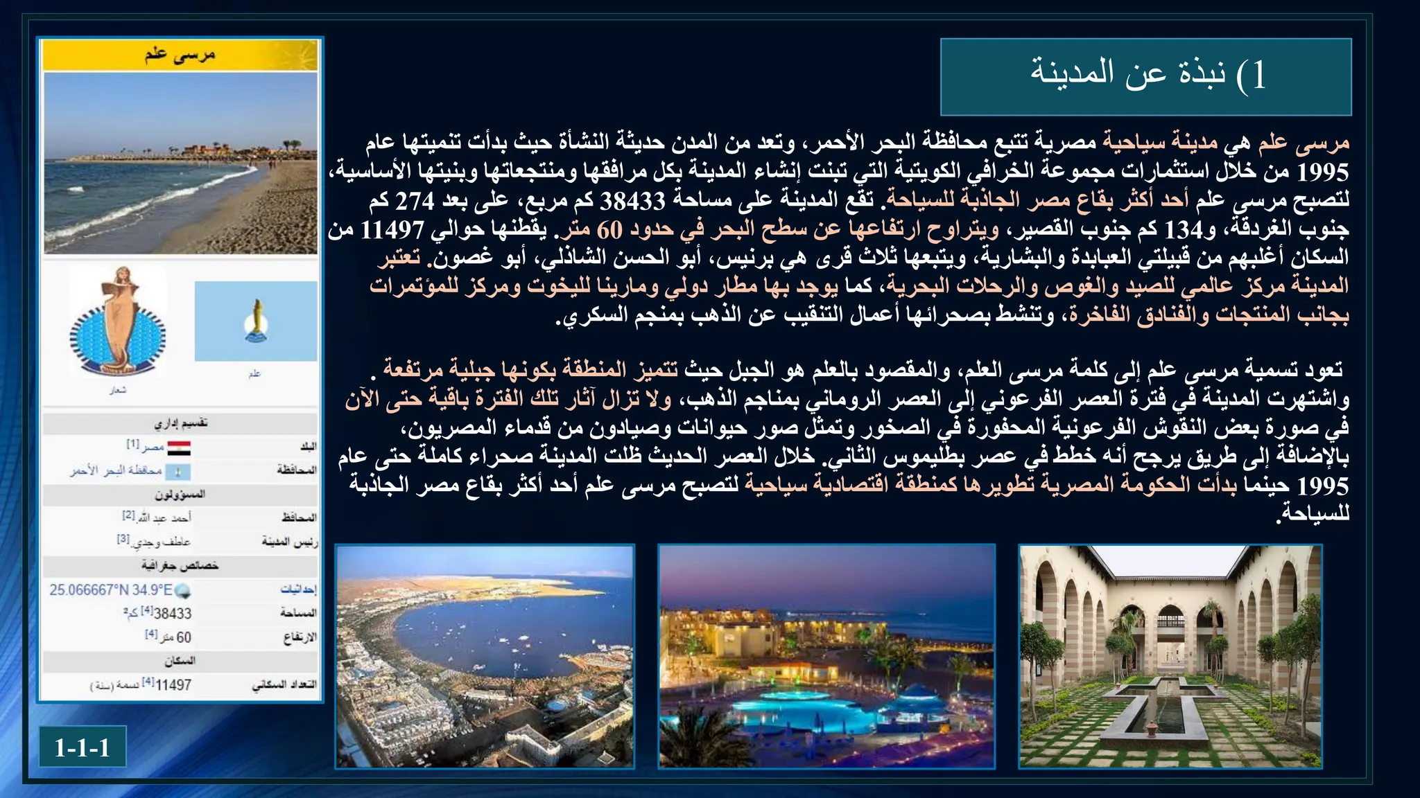 1
)
‫المدينة‬ ‫عن‬ ‫نبذة‬
‫علم‬ ‫مرسى‬
‫هي‬
‫سياحية‬ ‫مدينة‬
‫عام‬ ‫تنميتها‬ ‫بدأت‬ ‫حيث‬ ‫النشأة‬ ‫حديثة‬ ‫المدن‬ ‫من‬ ‫وتعد‬ ،‫األحمر‬ ‫البحر‬ ‫محافظة‬ ‫تتبع‬ ‫مصرية‬
1995
،‫األساسية‬ ‫وبنيتها‬ ‫ومنتجعاتها‬ ‫مرافقها‬ ‫بكل‬ ‫المدينة‬ ‫إنشاء‬ ‫تبنت‬ ‫التي‬ ‫الكويتية‬ ‫الخرافي‬ ‫مجموعة‬ ‫استثمارات‬ ‫خالل‬ ‫من‬
‫علم‬ ‫مرسى‬ ‫لتصبح‬
‫للسياحة‬ ‫الجاذبة‬ ‫مصر‬ ‫بقاع‬ ‫أكثر‬ ‫أحد‬
.
‫مساحة‬ ‫على‬ ‫المدينة‬ ‫تقع‬
38433
‫بعد‬ ‫على‬ ،‫مربع‬ ‫كم‬
274
‫كم‬
‫و‬ ،‫الغردقة‬ ‫جنوب‬
134
،‫القصير‬ ‫جنوب‬ ‫كم‬
‫حدود‬ ‫في‬ ‫البحر‬ ‫سطح‬ ‫عن‬ ‫ارتفاعها‬ ‫ويتراوح‬
60
‫متر‬
.
‫حوالي‬ ‫يقطنها‬
11497
‫من‬
‫قبيلتي‬ ‫من‬ ‫أغلبهم‬ ‫السكان‬
‫العبابدة‬
‫والبشارية‬
‫غصون‬ ‫أبو‬ ،‫الشاذلي‬ ‫الحسن‬ ‫أبو‬ ،‫برنيس‬ ‫هي‬ ‫قرى‬ ‫ثالث‬ ‫ويتبعها‬ ،
.
‫تعتبر‬
‫البحرية‬ ‫والرحالت‬ ‫والغوص‬ ‫للصيد‬ ‫عالمي‬ ‫مركز‬ ‫المدينة‬
‫كما‬ ،
‫للمؤتمرات‬ ‫ومركز‬ ‫لليخوت‬ ‫ومارينا‬ ‫دولي‬ ‫مطار‬ ‫بها‬ ‫يوجد‬
‫الفاخرة‬ ‫والفنادق‬ ‫المنتجات‬ ‫بجانب‬
‫أعمال‬ ‫بصحرائها‬ ‫وتنشط‬ ،
‫التنقيب‬
‫بمنجم‬ ‫الذهب‬ ‫عن‬
‫السكري‬
.
‫حيث‬ ‫الجبل‬ ‫هو‬ ‫بالعلم‬ ‫والمقصود‬ ،‫العلم‬ ‫مرسى‬ ‫كلمة‬ ‫إلى‬ ‫علم‬ ‫مرسى‬ ‫تسمية‬ ‫تعود‬
‫جبلية‬ ‫بكونها‬ ‫المنطقة‬ ‫تتميز‬
‫مرتفعة‬
.
‫واشتهرت‬
،‫الذهب‬ ‫بمناجم‬ ‫الروماني‬ ‫العصر‬ ‫إلى‬ ‫الفرعوني‬ ‫العصر‬ ‫فترة‬ ‫في‬ ‫المدينة‬
‫اآلن‬ ‫حتى‬ ‫باقية‬ ‫الفترة‬ ‫تلك‬ ‫آثار‬ ‫تزال‬ ‫وال‬
،‫المصريون‬ ‫قدماء‬ ‫من‬ ‫وصيادون‬ ‫حيوانات‬ ‫صور‬ ‫وتمثل‬ ‫الصخور‬ ‫في‬ ‫المحفورة‬ ‫الفرعونية‬ ‫النقوش‬ ‫بعض‬ ‫صورة‬ ‫في‬
‫الثاني‬ ‫بطليموس‬ ‫عصر‬ ‫في‬ ‫خطط‬ ‫أنه‬ ‫يرجح‬ ‫طريق‬ ‫إلى‬ ‫باإلضافة‬
.
‫عام‬ ‫حتى‬ ‫كاملة‬ ‫صحراء‬ ‫المدينة‬ ‫ظلت‬ ‫الحديث‬ ‫العصر‬ ‫خالل‬
1995
‫حينما‬
‫اقتصادية‬ ‫كمنطقة‬ ‫تطويرها‬ ‫المصرية‬ ‫الحكومة‬ ‫بدأت‬
‫سياحية‬
‫لتصبح‬
‫الجاذبة‬ ‫مصر‬ ‫بقاع‬ ‫أكثر‬ ‫أحد‬ ‫علم‬ ‫مرسى‬
‫للسياحة‬
.
1-1-1
 